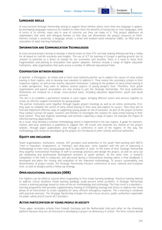 Annex I – Strategic Partnerships

LANGUAGE SKILLS
A cross-sectoral Strategic Partnership aiming to support those families where more than one language is spoken,
by developing languages resources for children to show them the benefits of having two or more languages, both
in terms of its intrinsic value and in view of concrete use they can make of it. This project addresses all
stakeholders that work with bilingual families so that they can disseminate the project resources to them.
Partners include a university, a language school, a small and medium-sized enterprise (SME), an NGO and an
association of adult learning institutions.

INFORMATION AND COMMUNICATION TECHNOLOGIES
A cross-sectoral project aiming to develop a shared vision on how ICTs can help making lifelong learning a reality
for all based on real-life scenarios and insights. The use of ICT for learning in Europe is gaining ground, but to
unleash its potential as a driver of change for our economies and societies, there is a need to move from
fragmentation and piloting to articulation and system adoption. Partners include a range of higher education
institutions, skills organisations that work across a number of different educational fields.

COOPERATION BETWEEN REGIONS
A Spanish, a Portuguese, an Italian and a Czech local authority partner up to explore the causes of early school
leaving in their regions, and to develop new solutions to address it. They involve the secondary schools in their
respective regions, as well as two teacher education institutions. Looking at the problem of early school leaving in
a wider perspective, they want to address several aspects of young people's lives. Therefore, local youth
organisations and parent associations are also invited to join the Strategic Partnership. The local authorities
themselves are involved on a broad, cross-sectoral basis, including education departments, youth and social
services.
The aim is to establish a permanent network in each region, bringing different actors and services together to
create an effective support mechanism for young people.
The partner institutions work together through regular project meetings as well as an online community. First,
they want to establish the extent of early school leaving in their area and explore its causes. Then they aim to
find and implement effective ways of supporting young people at risk of exclusion. As part of the project activities
they conduct surveys for pupils, teachers and families to investigate the reasons for early school leaving in their
local context. They also organise workshops and seminars exploring a range of topics, for example the impact of
informal learning opportunities.
As a result, they develop a common methodology which is implemented in the two regions. A guide for teachers,
trainers and local authorities is published to support this. All results and materials are shared on the project
website, through paper publications, and through a conference in each of the regions. In this way, the
methodology and resources developed by the project are introduced to other schools and local authorities.

EQUITY AND INCLUSION
Youth organisations, institutions, schools, VET providers and authorities in the youth field working with NEETs
("Not in Education, Employment, or Training") and drop-outs, come together with the aim of improving a
methodology to have more young people back to education or work. In the frame of their Strategic Partnership
they organise transnational meetings of staff to exchange practices and design the project, as well as carry out
job shadowing and professional development activities of youth workers. At the same time, a research
compilation in the field is conducted, and discussed during a transnational meeting where a final handbook is
developed and plans the testing and evaluation of the improved methodology. To ensure sustainability and
dissemination of project results, the Strategic Partnership foresees conferences al local, national and European
level, as well as designs jointly a follow-up strategy.

OPEN EDUCATIONAL RESOURCES (OER)
Fire fighters can be killed or injured when responding to fires inside burning buildings. Practical training tailored
to address critical situations inside burning buildings could prevent lethal accidents. A Strategic Partnership
creates a learning package based on state-of-the-art methodology and technology. The final result is a blended elearning programme that provides supplementary training in firefighting strategy and tactics to address the initial
phase of an intervention to create capability for early, efficient emergency response. The e-learning is combined
with practical exercises. The Strategic Partnership includes fire and rescue services, public authorities responsible
for public safety and of course VET providers.

ACTIVE PARTICIPATION OF YOUNG PEOPLE IN SOCIETY
Three upper secondary schools from Finland, Germany and the Netherlands find each other on the eTwinning
platform because they are all interested in developing a project on democracy in school. The three schools decide

245

 