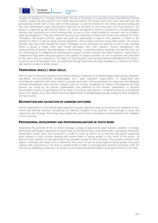Programme
Guide

to apply for funding for a Strategic Partnership. The aim of the project is to develop school leadership by involving
teachers, pupils and also parents in the school decision-making. The project lasts three years and each year the
participating schools look at how each of these groups is currently involved in the school decision-making and
how their participation could realistically be improved on the basis of what they learn from their partners. The
project is supported by and actively involves the school management, teachers and parents. Participating pupils
develop their autonomy and critical thinking skills, as well as their understanding of concepts such as freedom,
rights and obligations. They also reflect on how they can contribute to make their school more relevant for them.
Throughout the project activities, pupils are given the opportunity to express their opinions, to listen to the
opinions of others, to discuss using relevant arguments, and to explain decisions using valid reasons. The project
activities take place both through the project TwinSpace on the eTwinning site and face to face in two meetings
where a group of pupils from each school participate with their teachers. School management and
representatives of parents also participate in the meetings. In between project meetings, the partners also use
the eTwinning site to collaborate on developing the project activities, discuss and share resources. Pupils write a
collaborative blog where they post pictures and updates on project activities, as well as opinions and reflections
on the topics they are working on. The blog, the teaching plans and learning materials developed in the project,
as well as some of the pupils' work, are published through eTwinning and made available as a resource for others
who want to conduct a similar project.

TRANSVERSAL SKILLS / BASIC SKILLS
With an aim of improving numeracy and financial literacy competences of disadvantaged adult groups (migrants,
low-skilled, socio-economically disadvantaged, etc.), adult education organisations, in cooperation with
local/regional authorities and social partners develop up-to-date training provisions by using new and adequate
training methodologies and resources. Outputs, such as curricula, handbooks for trainers, kits/toolboxes for adult
learners are tested by the partner organisations and validated by the relevant stakeholders. A targeted
dissemination activity is a prerequisite for an impact not only on adult learners' competencies but at local/regional
level as the project may offer tailored learning opportunities to disadvantaged groups leading to their integration
into local society.

RECOGNITION AND VALIDATION OF LEARNING OUTCOMES
Partner organisations in the field of adult education may give significant input to the process of validation of nonformal and informal learning. Considering the different situation in the partners, the exchange of ideas and
experiences the Strategic Partnership may analyse the current state and propose recommendations for validation
in their countries.

PROFESSIONAL DEVELOPMENT AND PROFESSIONALISATION IN YOUTH WORK
Inspired by the priorities of the EU Youth Strategy, a group of experienced youth workers establish a Strategic
Partnership with people responsible for youth work at institutional level, youth think tanks, educational institutions
specialised in youth work, and researchers, in order to come up with a set of reference documents supporting
youth workers in their activities dealing with mental health of young people. In the frame of the project, all
partners come together to map and analyse key concepts as base for their research. They organise seminars with
experts, meetings and study visits to document their work, as well as bring together young people and youth
workers with experiences in the area of mental health in order to exchange best practices and ideas, with the
final aim of publishing a book once the project is concluded and disseminating it among practitioners in the field.

246

 