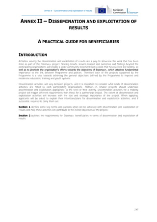 Annex II – Dissemination and exploitation of results

ANNEX II – DISSEMINATION AND EXPLOITATION OF
RESULTS

A PRACTICAL GUIDE FOR BENEFICIARIES
INTRODUCTION
Activities serving the dissemination and exploitation of results are a way to showcase the work that has been
done as part of the Erasmus+ project. Sharing results, lessons learned and outcomes and findings beyond the
participating organisations will enable a wider community to benefit from a work that has received EU funding, as
well as to promote the organisation’s efforts towards the objectives of Erasmus+, which attaches fundamental
importance to the link between Programme and policies. Therefore each of the projects supported by the
Programme is a step towards achieving the general objectives defined by the Programme to improve and
modernise education, training and youth systems.
Dissemination activities will vary between projects, and it is important to consider what kinds of dissemination
activities are fitted to each participating organisations. Partners in smaller projects should undertake
dissemination and exploitation appropriate to the level of their activity. Dissemination activities for a mobility
project will trigger different requirements than those for a partnership project. The extent of dissemination and
exploitation activities will increase with the size and strategic importance of the project. When applying,
applicants will be asked to explain their intentions/plans for dissemination and exploitation activities, and if
successful, required to carry them out.
Section 1 defines some key terms and explains what can be achieved with dissemination and exploitation of
results and how these activities will contribute to the overall objectives of the project.
Section 2 outlines the requirements for Erasmus+ beneficiaries in terms of dissemination and exploitation of
results.

247

 