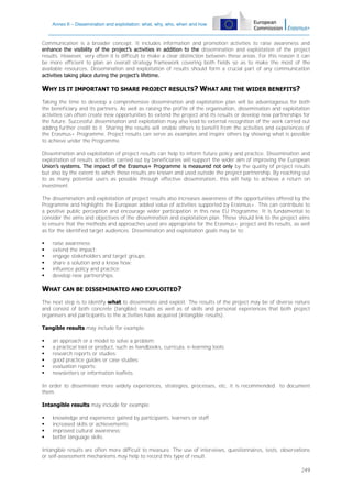 Annex II – Dissemination and exploitation: what, why, who, when and how

Communication is a broader concept. It includes information and promotion activities to raise awareness and
enhance the visibility of the project’s activities in addition to the dissemination and exploitation of the project
results. However, very often it is difficult to make a clear distinction between these areas. For this reason it can
be more efficient to plan an overall strategy framework covering both fields so as to make the most of the
available resources. Dissemination and exploitation of results should form a crucial part of any communication
activities taking place during the project’s lifetime.

WHY IS IT IMPORTANT TO SHARE PROJECT RESULTS? WHAT ARE THE WIDER BENEFITS?
Taking the time to develop a comprehensive dissemination and exploitation plan will be advantageous for both
the beneficiary and its partners. As well as raising the profile of the organisation, dissemination and exploitation
activities can often create new opportunities to extend the project and its results or develop new partnerships for
the future. Successful dissemination and exploitation may also lead to external recognition of the work carried out
adding further credit to it. Sharing the results will enable others to benefit from the activities and experiences of
the Erasmus+ Programme. Project results can serve as examples and inspire others by showing what is possible
to achieve under the Programme.
Dissemination and exploitation of project results can help to inform future policy and practice. Dissemination and
exploitation of results activities carried out by beneficiaries will support the wider aim of improving the European
Union’s systems. The impact of the Erasmus+ Programme is measured not only by the quality of project results
but also by the extent to which these results are known and used outside the project partnership. By reaching out
to as many potential users as possible through effective dissemination, this will help to achieve a return on
investment.
The dissemination and exploitation of project results also increases awareness of the opportunities offered by the
Programme and highlights the European added value of activities supported by Erasmus+. This can contribute to
a positive public perception and encourage wider participation in this new EU Programme. It is fundamental to
consider the aims and objectives of the dissemination and exploitation plan. These should link to the project aims
to ensure that the methods and approaches used are appropriate for the Erasmus+ project and its results, as well
as for the identified target audiences. Dissemination and exploitation goals may be to:







raise awareness;
extend the impact;
engage stakeholders and target groups;
share a solution and a know how;
influence policy and practice;
develop new partnerships.

WHAT CAN BE DISSEMINATED AND EXPLOITED?
The next step is to identify what to disseminate and exploit. The results of the project may be of diverse nature
and consist of both concrete (tangible) results as well as of skills and personal experiences that both project
organisers and participants to the activities have acquired (intangible results).
Tangible results may include for example:







an approach or a model to solve a problem;
a practical tool or product, such as handbooks, curricula, e-learning tools;
research reports or studies;
good practice guides or case studies;
evaluation reports;
newsletters or information leaflets.

In order to disseminate more widely experiences, strategies, processes, etc, it is recommended to document
them.
Intangible results may include for example:





knowledge and experience gained by participants, learners or staff
increased skills or achievements;
improved cultural awareness;
better language skills.

Intangible results are often more difficult to measure. The use of interviews, questionnaires, tests, observations
or self-assessment mechanisms may help to record this type of result.
249

 