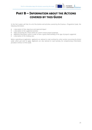 Part B – Information about the Actions covered by this Guide

PART B – INFORMATION ABOUT THE ACTIONS
COVERED BY THIS GUIDE
In this Part readers will find, for all of the Actions and activities covered by the Erasmus+ Programme Guide, the
following information:






a description of their objectives and expected impact;
a description of the supported activities;
tables presenting the criteria which are used to assess project proposals;
additional information useful in order to have a good understanding of the type of projects supported;
a description of the funding rules.

Before submitting an application, applicants are advised to read carefully the entire section concerning the Action
under which you wish to apply. Applicants are also advised to read carefully the complementary information
provided in Annex I of this Guide.

25

 