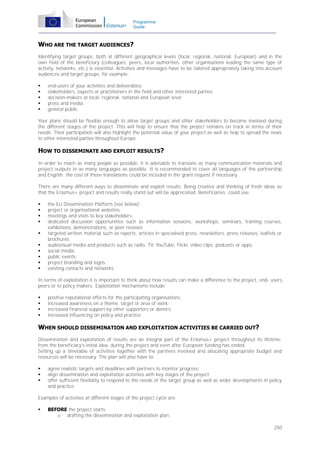 Programme
Guide

WHO ARE THE TARGET AUDIENCES?
Identifying target groups, both at different geographical levels (local, regional, national, European) and in the
own field of the beneficiary (colleagues, peers, local authorities, other organisations leading the same type of
activity, networks, etc.) is essential. Activities and messages have to be tailored appropriately taking into account
audiences and target groups, for example:






end-users of your activities and deliverables;
stakeholders, experts or practitioners in the field and other interested parties;
decision-makers at local, regional, national and European level;
press and media;
general public.

Your plans should be flexible enough to allow target groups and other stakeholders to become involved during
the different stages of the project. This will help to ensure that the project remains on track in terms of their
needs. Their participation will also highlight the potential value of your project as well as help to spread the news
to other interested parties throughout Europe.

HOW TO DISSEMINATE AND EXPLOIT RESULTS?
In order to reach as many people as possible, it is advisable to translate as many communication materials and
project outputs in as many languages as possible. It is recommended to cover all languages of the partnership
and English; the cost of these translations could be included in the grant request if necessary.
There are many different ways to disseminate and exploit results. Being creative and thinking of fresh ideas so
that the Erasmus+ project and results really stand out will be appreciated. Beneficiaries could use:











the EU Dissemination Platform (see below);
project or organisational websites;
meetings and visits to key stakeholders;
dedicated discussion opportunities such as information sessions, workshops, seminars, training courses,
exhibitions, demonstrations, or peer reviews;
targeted written material such as reports, articles in specialised press, newsletters, press releases, leaflets or
brochures;
audiovisual media and products such as radio, TV, YouTube, Flickr, video clips, podcasts or apps;
social media;
public events;
project branding and logos;
existing contacts and networks.

In terms of exploitation it is important to think about how results can make a difference to the project, end- users,
peers or to policy makers. Exploitation mechanisms include:





positive reputational effects for the participating organisations;
increased awareness on a theme, target or area of work;
increased financial support by other supporters or donors;
increased influencing on policy and practice.

WHEN SHOULD DISSEMINATION AND EXPLOITATION ACTIVITIES BE CARRIED OUT?
Dissemination and exploitation of results are an integral part of the Erasmus+ project throughout its lifetime:
from the beneficiary's initial idea, during the project and even after European funding has ended.
Setting up a timetable of activities together with the partners involved and allocating appropriate budget and
resources will be necessary. The plan will also have to:




agree realistic targets and deadlines with partners to monitor progress;
align dissemination and exploitation activities with key stages of the project;
offer sufficient flexibility to respond to the needs of the target group as well as wider developments in policy
and practice.

Examples of activities at different stages of the project cycle are:


BEFORE the project starts
o drafting the dissemination and exploitation plan;
250

 