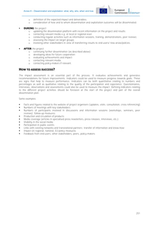 Annex II – Dissemination and exploitation: what, why, who, when and how

o
o

definition of the expected impact and deliverables;
consideration of how and to whom dissemination and exploitation outcomes will be disseminated.



DURING the project
o updating the dissemination platform with recent information on the project and results;
o contacting relevant media e.g. at local or regional level;
o conducting regular activities such as information sessions, training, demonstrations, peer reviews;
o assessing the impact on target groups;
o involving other stakeholders in view of transferring results to end users/ new areas/policies.



AFTER
o
o
o
o
o

the project
continuing further dissemination (as described above);
developing ideas for future cooperation;
evaluating achievements and impact;
contacting relevant media;
contacting policy-makers if relevant.

HOW TO ASSESS SUCCESS?
The impact assessment is an essential part of the process. It evaluates achievements and generates
recommendations for future improvements. Indicators could be used to measure progress towards goals. These
are signs that help to measure performance. Indicators can be both quantitative relating to numbers and
percentages as well as qualitative relating to the quality of the participation and experience. Questionnaires,
interviews, observations and assessments could also be used to measure the impact. Defining indicators relating
to the different project activities should be foreseen at the start of the project and part of the overall
dissemination plan.
Some examples:











Facts and figures related to the website of project organisers (updates, visits, consultation, cross referencing);
Numbers of meetings with key stakeholders;
Numbers of participants involved in discussions and information sessions (workshops, seminars, peer
reviews); follow-up measures;
Production and circulation of products;
Media coverage (articles in specialised press newsletters, press releases, interviews, etc.);
Visibility in the social media;
Participation in public events;
Links with existing networks and transnational partners; transfer of information and know-how;
Impact on regional, national, EU policy measures;
Feedback from end-users, other stakeholders, peers, policy-makers

251

 