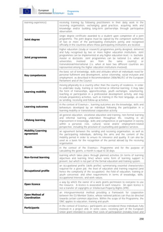 Programme
Guide

learning experience)

receiving training by following practitioners in their daily work in the
receiving organisation, exchanging good practices, acquiring skills and
knowledge and/or building long-term partnerships through participative
observation.

Joint degree

single degree certificate awarded to a student upon completion of a joint
programme. The joint degree must be signed by the competent authorities
of two or more of the participating institutions jointly and recognised
officially in the countries where those participating institutions are located.

Joint programmes

higher education (study or research) programmes jointly designed, delivered
and fully recognised by two or more higher education institutions. Joint
programmes can be implemented at any higher education level, i.e. bachelor,
master or doctorate. Joint programmes can be national (i.e. when all
universities
involved
are
from
the
same
country)
or
transnational/international (i.e. when at least two different countries are
represented among the higher education institutions involved).

Key competences

the basic set of knowledge, skills and attitudes which all individuals need for
personal fulfilment and development, active citizenship, social inclusion and
employment, as described in Recommendation 2006/962/EC of the European
Parliament and of the Council.

Learning mobility

moving physically to a country other than the country of residence, in order
to undertake study, training or non-formal or informal learning; it may take
the form of traineeships, apprenticeships, youth exchanges, volunteering,
teaching or participation in a professional development activity, and may
include preparatory activities, such as training in the host language, as well
as sending, receiving and follow-up activities.

Learning outcomes

in the context of Erasmus+, learning outcomes are the knowledge, skills and
behaviours developed by an individual following the participation in a
learning mobility or transnational cooperation activity.

Lifelong learning

all general education, vocational education and training, non-formal learning
and informal learning undertaken throughout life, resulting in an
improvement in knowledge, skills and competences or participation in society
within a personal, civic, cultural, social and/or employment-related
perspective, including the provision of counselling and guidance services.

Mobility/Learning
agreement

an agreement between the sending and receiving organisation, as well as
the participating individuals, defining the aims and the content of the
mobility period in order to ensure its relevance and quality. It can also be
used as a basis for the recognition of the period abroad by the receiving
organisation.

Month

in the context of the Erasmus+ Programme and for the purpose of
calculating the grants, a month is equal to 30 days.

Non-formal learning

learning which takes place through planned activities (in terms of learning
objectives and learning time) where some form of learning support is
present, but which is not part of the formal education and training system.

Occupational profile

an occupational profile (skills profile) summarising essential characteristics
required for a given job: the level of education and training required (and
hence the complexity of the occupation); the field of education, training or
youth concerned; and other requirements in terms of knowledge, skills,
occupational interests, and work values.

Open licence

a way by which the owner of a work grants permission to everyone to use
the resource. A licence is associated to each resource. An open licence is
not a transfer of copyrights or Intellectual Property Rights (IPR).

Open Method of
Coordination

an intergovernmental method providing a framework for cooperation
between the EU Member States, whose national policies can thus be directed
towards certain common objectives. Within the scope of the Programme, the
OMC applies to education, training and youth.

Participants

in the context of Erasmus+ participants are considered those individuals fully
involved in a project and, in some cases, receiving part of the European
Union grant intended to cover their costs of participation (notably travel and
258

 