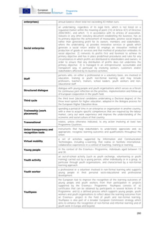 Programme
Guide

enterprises)

annual balance sheet total not exceeding 43 million euro.

Social enterprise

an undertaking, regardless of its legal form, which is not listed on a
regulated market within the meaning of point (14) of Article 4(1) of Directive
2004/39/EC, and which: 1) in accordance with its articles of association,
statutes or any other statutory document establishing the business, has as
its primary objective the achievement of measurable, positive social impacts
rather than generating profit for its owners, members and stakeholders,
where the undertaking: a) provides innovative services or goods which
generate a social return and/or b) employs an innovative method of
production of goods or services and that method of production embodies its
social objective; 2) reinvests its profits first and foremost to achieve its
primary objective and has in place predefined procedures and rules for any
circumstances in which profits are distributed to shareholders and owners, in
order to ensure that any distribution of profits does not undermine the
primary objective; 3) is managed in an entrepreneurial, accountable and
transparent way, in particular by involving workers, customers and/or
stakeholders affected by its business activities.

Staff

persons who, on either a professional or a voluntary basis, are involved in
education, training or youth non-formal learning, and may include
professors, teachers, trainers, school leaders, youth workers and noneducational staff.

Structured dialogue

dialogue with young people and youth organisations which serves as a forum
for continuous joint reflection on the priorities, implementation and follow-up
of European cooperation in the youth field.

Third cycle

the third level (doctoral candidates undertaking a Doctoral degree) of the
three level system for higher education, adopted in the Bologna process for
the European Higher Education Area.

Traineeship (work
placement)

spending a period of time in an enterprise or organisation in another country,
with a view to acquire specific competences that are required by the labour
market, carry out work experience and improve the understanding of the
economic and social culture of that country.

Transnational

relates, unless otherwise indicated, to any action involving at least two
Programme Countries.

Union transparency and
recognition tools

instruments that help stakeholders to understand, appreciate and, as
appropriate, recognise learning outcomes and qualifications throughout the
Union.

Virtual mobility

a set of activities supported by Information and Communication
Technologies, including e-learning, that realise or facilitate international,
collaborative experiences in a context of teaching, training or learning.

Young people

In the context of the Erasmus+ Programme, individuals aged between 13
and 30.

Youth activity

an out-of-school activity (such as youth exchange, volunteering or youth
training) carried out by a young person, either individually or in a group, in
particular through youth organisations, and characterised by a non-formal
learning approach.

Youth worker

a professional or a volunteer involved in non-formal learning who supports
young people in their personal socio-educational and professional
development.

Youthpass

the European tool to improve the recognition of the learning outcomes of
young people and youth workers from their participation in projects
supported by the Erasmus+ Programme. Youthpass consists of: a)
certificates that can be obtained by participants in several Actions of the
Programme; and b) a defined process which supports young people, youth
workers and youth organisations to reflect about the learning outcomes from
an Erasmus+ project in the field of youth and non-formal learning.
Youthpass is also part of a broader European Commission strategy which
aims to enhance the recognition of non-formal and informal learning and of
youth work in Europe and beyond.
260

 