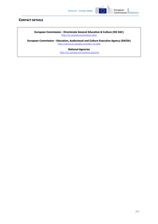 Annex III – Contact details

CONTACT DETAILS

European Commission - Directorate General Education & Culture (DG EAC)
http://ec.europa.eu/erasmus-plus
European Commission - Education, Audiovisual and Culture Executive Agency (EACEA)
http://eacea.ec.europa.eu/index_en.php
National Agencies
http://ec.europa.eu/erasmus-plus/na

263

 