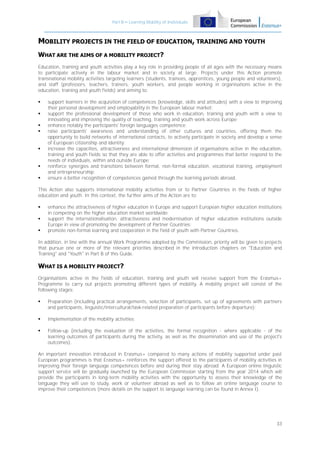 Part B – Learning Mobility of Individuals

MOBILITY PROJECTS IN THE FIELD OF EDUCATION, TRAINING AND YOUTH
WHAT ARE THE AIMS OF A MOBILITY PROJECT?
Education, training and youth activities play a key role in providing people of all ages with the necessary means
to participate actively in the labour market and in society at large. Projects under this Action promote
transnational mobility activities targeting learners (students, trainees, apprentices, young people and volunteers),
and staff (professors, teachers, trainers, youth workers, and people working in organisations active in the
education, training and youth fields) and aiming to:










support learners in the acquisition of competences (knowledge, skills and attitudes) with a view to improving
their personal development and employability in the European labour market;
support the professional development of those who work in education, training and youth with a view to
innovating and improving the quality of teaching, training and youth work across Europe;
enhance notably the participants' foreign languages competence;
raise participants' awareness and understanding of other cultures and countries, offering them the
opportunity to build networks of international contacts, to actively participate in society and develop a sense
of European citizenship and identity;
increase the capacities, attractiveness and international dimension of organisations active in the education,
training and youth fields so that they are able to offer activities and programmes that better respond to the
needs of individuals, within and outside Europe;
reinforce synergies and transitions between formal, non-formal education, vocational training, employment
and entrepreneurship;
ensure a better recognition of competences gained through the learning periods abroad.

This Action also supports international mobility activities from or to Partner Countries in the fields of higher
education and youth. In this context, the further aims of the Action are to:




enhance the attractiveness of higher education in Europe and support European higher education institutions
in competing on the higher education market worldwide;
support the internationalisation, attractiveness and modernisation of higher education institutions outside
Europe in view of promoting the development of Partner Countries;
promote non-formal learning and cooperation in the field of youth with Partner Countries.

In addition, in line with the annual Work Programme adopted by the Commission, priority will be given to projects
that pursue one or more of the relevant priorities described in the introduction chapters on "Education and
Training" and "Youth" in Part B of this Guide.

WHAT IS A MOBILITY PROJECT?
Organisations active in the fields of education, training and youth will receive support from the Erasmus+
Programme to carry out projects promoting different types of mobility. A mobility project will consist of the
following stages:


Preparation (including practical arrangements, selection of participants, set up of agreements with partners
and participants, linguistic/intercultural/task-related preparation of participants before departure);



Implementation of the mobility activities;



Follow-up (including the evaluation of the activities, the formal recognition - where applicable - of the
learning outcomes of participants during the activity, as well as the dissemination and use of the project's
outcomes).

An important innovation introduced in Erasmus+ compared to many actions of mobility supported under past
European programmes is that Erasmus+ reinforces the support offered to the participants of mobility activities in
improving their foreign language competences before and during their stay abroad. A European online linguistic
support service will be gradually launched by the European Commission starting from the year 2014 which will
provide the participants in long-term mobility activities with the opportunity to assess their knowledge of the
language they will use to study, work or volunteer abroad as well as to follow an online language course to
improve their competences (more details on the support to language learning can be found in Annex I).

33

 
