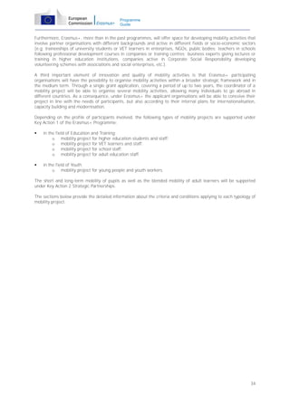 Programme
Guide

Furthermore, Erasmus+, more than in the past programmes, will offer space for developing mobility activities that
involve partner organisations with different backgrounds and active in different fields or socio-economic sectors
(e.g. traineeships of university students or VET learners in enterprises, NGOs, public bodies; teachers in schools
following professional development courses in companies or training centres; business experts giving lectures or
training in higher education institutions, companies active in Corporate Social Responsibility developing
volunteering schemes with associations and social enterprises, etc.).
A third important element of innovation and quality of mobility activities is that Erasmus+ participating
organisations will have the possibility to organise mobility activities within a broader strategic framework and in
the medium term. Through a single grant application, covering a period of up to two years, the coordinator of a
mobility project will be able to organise several mobility activities, allowing many individuals to go abroad in
different countries. As a consequence, under Erasmus+ the applicant organisations will be able to conceive their
project in line with the needs of participants, but also according to their internal plans for internationalisation,
capacity building and modernisation.
Depending on the profile of participants involved, the following types of mobility projects are supported under
Key Action 1 of the Erasmus+ Programme:


in the field of Education and Training:
o mobility project for higher education students and staff;
o mobility project for VET learners and staff;
o mobility project for school staff;
o mobility project for adult education staff.



in the field of Youth
o mobility project for young people and youth workers.

The short and long-term mobility of pupils as well as the blended mobility of adult learners will be supported
under Key Action 2 Strategic Partnerships.
The sections below provide the detailed information about the criteria and conditions applying to each typology of
mobility project.

34

 