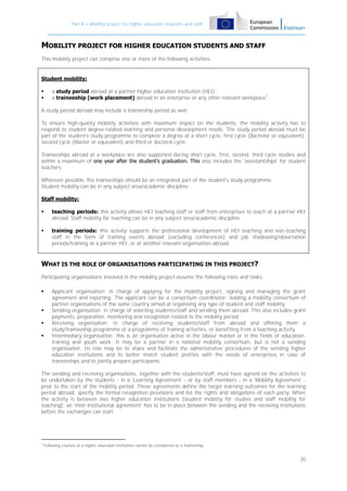 Part B – Mobility project for higher education students and staff

MOBILITY PROJECT FOR HIGHER EDUCATION STUDENTS AND STAFF
This mobility project can comprise one or more of the following activities:

Student mobility:



a study period abroad at a partner higher education institution (HEI);
a traineeship (work placement) abroad in an enterprise or any other relevant workplace7.

A study period abroad may include a traineeship period as well.
To ensure high-quality mobility activities with maximum impact on the students, the mobility activity has to
respond to student degree-related learning and personal development needs. The study period abroad must be
part of the student's study programme to complete a degree at a short cycle, first cycle (Bachelor or equivalent),
second cycle (Master or equivalent) and third or doctoral cycle.
Traineeships abroad at a workplace are also supported during short cycle, first, second, third cycle studies and
within a maximum of one year after the student’s graduation. This also includes the 'assistantships' for student
teachers.
Wherever possible, the traineeships should be an integrated part of the student's study programme.
Student mobility can be in any subject area/academic discipline.
Staff mobility:


teaching periods: this activity allows HEI teaching staff or staff from enterprises to teach at a partner HEI
abroad. Staff mobility for teaching can be in any subject area/academic discipline.



training periods: this activity supports the professional development of HEI teaching and non-teaching
staff in the form of training events abroad (excluding conferences) and job shadowing/observation
periods/training at a partner HEI, or at another relevant organisation abroad.

WHAT IS THE ROLE OF ORGANISATIONS PARTICIPATING IN THIS PROJECT?
Participating organisations involved in the mobility project assume the following roles and tasks:






Applicant organisation: in charge of applying for the mobility project, signing and managing the grant
agreement and reporting. The applicant can be a consortium coordinator: leading a mobility consortium of
partner organisations of the same country aimed at organising any type of student and staff mobility.
Sending organisation: in charge of selecting students/staff and sending them abroad. This also includes grant
payments, preparation, monitoring and recognition related to the mobility period.
Receiving organisation: in charge of receiving students/staff from abroad and offering them a
study/traineeship programme or a programme of training activities, or benefiting from a teaching activity.
Intermediary organisation: this is an organisation active in the labour market or in the fields of education,
training and youth work. It may be a partner in a national mobility consortium, but is not a sending
organisation. Its role may be to share and facilitate the administrative procedures of the sending higher
education institutions and to better match student profiles with the needs of enterprises in case of
traineeships and to jointly prepare participants.

The sending and receiving organisations, together with the students/staff, must have agreed on the activities to
be undertaken by the students - in a 'Learning Agreement' - or by staff members - in a 'Mobility Agreement' prior to the start of the mobility period. These agreements define the target learning outcomes for the learning
period abroad, specify the formal recognition provisions and list the rights and obligations of each party. When
the activity is between two higher education institutions (student mobility for studies and staff mobility for
teaching), an 'inter-institutional agreement' has to be in place between the sending and the receiving institutions
before the exchanges can start.

7

Following courses at a higher education institution cannot be considered as a traineeship.

35

 