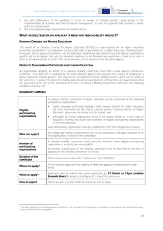 Part B – Mobility project for higher education students and staff





the past performance of the applicant in terms of number of mobility periods, good quality in the
implementation of activities and sound financial management, in case the applicant has received a similar
grant in previous years;
the total national budget allocated for the mobility Action.

WHAT ACCREDITATION DO APPLICANTS NEED FOR THIS MOBILITY PROJECT?
ERASMUS CHARTER FOR HIGHER EDUCATION
The award of an Erasmus Charter for Higher Education (ECHE) is a pre-requisite for all higher education
institutions established in a Programme Country that wish to participate in a Higher Education mobility project.
Every year, the European Commission - via the Education, Audiovisual and Culture Executive Agency – publishes a
specific call for proposals that sets the detailed conditions to be followed and qualitative criteria to be met in
order to be awarded with an ECHE. This call is available on the website of the Executive Agency.

MOBILITY CONSORTIUM CERTIFICATE FOR HIGHER EDUCATION
An organisation applying on behalf of a national mobility consortium must hold a valid Mobility Consortium
Certificate. This Certificate is awarded by the same National Agency that assesses the request of funding for a
higher education mobility project. The requests for accreditation and for mobility projects grant can be made at
the same time. However, the grant for mobility projects will be awarded only to those HEIs and organisations that
are successful at the end of the accreditation process. To obtain a Mobility Consortium Certificate, the following
conditions must be met:

ELIGIBILITY CRITERIA
A national mobility consortium in higher education can be composed of the following
participating organisations:

Eligible
participating
organisations

higher education institutions holding a valid Erasmus Charter for Higher Education
(for more information on the Charter, see the section "Erasmus Charter for Higher
Education" above and the Annex I of this Guide); and



any public or private organisation active in the labour market or in the fields of
education, training and youth (see examples of eligible participating organisations
in the previous page).

Each participating organisation must be established in the same Programme Country.
Who can apply?

Number of
participating
organisations

Any eligible participating organisations can act as coordinator and apply on behalf of all
the organisations involved in the consortium.
A national mobility consortium must comprise minimum three eligible participating
organisations, including two sending HEIs.
All member organisations of the mobility consortium must be identified at the time of
applying for the Mobility Consortium Certificate.

Duration of the
certificate

Three consecutive annual calls11 and no later than 2020/2021.

Where to apply?

To the National Agency of the country in which the applicant organisation is established.

When to apply?

Applicants have to submit their grant application by 17 March at 12pm (midday
Brussels time) for projects starting as of 1 July of the same year.

How to apply?

Please see part C of this Guide for details on how to apply.

11

For those applying for and being awarded a certificate in the first year of the Programme, the duration is three annual calls and then four annual calls until the end of the Programme.

39

 