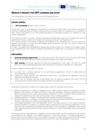 Part B – Mobility project for VET learners and staff

MOBILITY PROJECT FOR VET LEARNERS AND STAFF
This mobility project can comprise one or more of the following activities:

Learners' mobility:


a VET traineeship abroad for up to 12 months.

This activity is open to both apprentices and students in vocational training schools. These learners undertake a
vocational training placement in another country. Learners are hosted either at a workplace (in an enterprise or
other relevant organisation) or at a VET school (with periods of work-based learning in an enterprise or other
relevant organisation).
Each mobility activity is set within a quality framework previously agreed upon by the sending and receiving
organisations to ensure a high level of quality for the activity, including a "Learning Agreement".
The learning outcomes are formally recognised and validated at an institutional level, course contents are
adapted as necessary to ensure that the mobility period abroad fits well with the course in which the
apprentice/VET student is enrolled.
In order to strengthen the employability of young people and to facilitate their transition to the labour market,
recent graduates from VET schools or companies providing VET to apprentices can participate in this activity as
well.
Staff mobility:


teaching/training assignments: this activity allows staff of VET schools to teach at a partner VET school
abroad. It also allows staff of enterprises to provide training at a VET organisation abroad.



staff training: this activity supports the professional development of VET staff in the form of a work
placement or a job shadowing/observation period abroad in an enterprise or any other VET organisation.

Erasmus+ supports learning mobility of staff that:




is framed into a strategic approach of the participating organisations (aimed at modernising and
internationalising their mission);
responds to clearly identified staff development needs and is accompanied by appropriate selection,
preparation and follow-up measures;
ensures that the learning outcomes of participating staff are properly recognised and ensures that the
learning outcomes are disseminated and widely used within the organisation.

Participating organisations involved in the mobility project assume the following roles and tasks:






Applicant organisation: in charge of applying for the mobility project, signing and managing the grant
agreement and reporting. The applicant can be a consortium coordinator: leading a mobility consortium of
partner organisations of the same country aimed at sending VET learners and staff to activities abroad. The
Consortium coordinator can also – but not necessarily – act as sending organisation.
Sending organisation: in charge of selecting VET learners/staff and sending them abroad.
Receiving organisation: in charge of receiving foreign VET learners/staff and offering them a programme of
activities, or benefiting from a training activity provided by VET staff.
Intermediary organisation: this is an organisation active in the labour market or in the fields of education,
training and youth. It is a partner in a national mobility consortium, but is not a sending organisation. Its role
may be to share and facilitate the administrative procedures of the sending VET organisations and to better
match apprentice/student profiles with the needs of enterprises in case of traineeships and to jointly prepare
participants.

The sending and receiving organisations, together with the students/staff, must have agreed on the activities to
be undertaken by the students - in a 'Learning Agreement' - or by staff members - in a 'Mobility Agreement' prior to the start of the mobility period. These agreements define the target learning outcomes for the learning
period abroad, specify the formal recognition provisions and list the rights and obligations of each party.

47

 