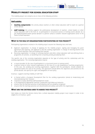 Part B – Mobility project for school education staff

MOBILITY PROJECT FOR SCHOOL EDUCATION STAFF
This mobility project can comprise one or more of the following activities:

Staff mobility:


teaching assignments: this activity allows teachers or other school education staff to teach at a partner
school abroad.



staff training: this activity supports the professional development of teachers, school leaders or other
school education staff in the form of: a) participation in structured courses or training events abroad; b) a
job shadowing/observation period abroad in a partner school or another relevant organisation active in the
field of school education.

WHAT IS THE ROLE OF ORGANISATIONS PARTICIPATING IN THIS PROJECT?
Participating organisations involved in the mobility project assume the following roles and tasks:




Applicant organisation: in charge of applying for the mobility project, signing and managing the grant
agreement and reporting. The applicant is also the sending organisation: in charge of selecting teachers and
other school education staff and sending them abroad.
Receiving organisation: in charge of receiving teachers and other school education staff and offering them a
programme of activities, or benefiting from a teaching activity provided by them.

The specific role of the receiving organisation depends on the type of activity and the relationship with the
sending organisation. The receiving organisation may be:



a course provider (in the case of participation in a structured course or training event);
a partner school or other relevant organisation (in the case of e.g. job shadowing or teaching assignments).
In this case, the sending and receiving organisations, together with the participants, should establish an
agreement before the start of the activity. This agreement should define the objectives and activities for the
period abroad, and specify the rights and obligations of each party.

Erasmus+ supports learning mobility of staff that:






is framed within a European Development Plan for the sending organisation (aimed at modernising and
internationalising their mission);
responds to clearly identified staff development needs;
is accompanied by appropriate selection, preparation and follow-up measures;
ensures that the learning outcomes of participating staff are properly recognised;
ensures that the learning outcomes are disseminated and widely used within the organisation.

WHAT ARE THE CRITERIA USED TO ASSESS THIS PROJECT?
Here below are listed the formal criteria that a school education mobility project must respect in order to be
eligible for an Erasmus+ grant:

55

 