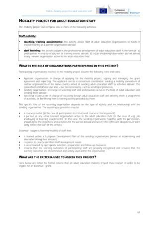 Part B – Mobility project for adult education staff

MOBILITY PROJECT FOR ADULT EDUCATION STAFF
This mobility project can comprise one or more of the following activities:

Staff mobility:


teaching/training assignments: this activity allows staff of adult education organisations to teach or
provide training at a partner organisation abroad.



staff training: this activity supports the professional development of adult education staff in the form of: a)
participation in structured courses or training events abroad; b) a job shadowing/observation period abroad
in any relevant organisation active in the adult education field.

WHAT IS THE ROLE OF ORGANISATIONS PARTICIPATING IN THIS PROJECT?
Participating organisations involved in the mobility project assume the following roles and tasks:





Applicant organisation: in charge of applying for the mobility project, signing and managing the grant
agreement and reporting. The applicant can be a consortium coordinator: leading a mobility consortium of
partner organisations of the same country aimed at sending adult education staff to activities abroad. The
Consortium coordinator can also – but not necessarily – act as sending organisation.
Sending organisation: in charge of selecting staff and professionals active in the field of adult education and
sending them abroad.
Receiving organisation: in charge of receiving foreign adult education staff and offering them a programme
of activities, or benefiting from a training activity provided by them.

The specific role of the receiving organisation depends on the type of activity and the relationship with the
sending organisation. The receiving organisation may be:



a course provider (in the case of participation in a structured course or training event);
a partner or any other relevant organisation active in the adult education field (in the case of e.g. job
shadowing or teaching assignments). In this case, the sending organisation, together with the participants,
should agree the objectives and activities for the period abroad and specify the rights and obligations of each
party before the start of the activity.

Erasmus+ supports learning mobility of staff that:





is framed within a European Development Plan of the sending organisations (aimed at modernising and
internationalising their mission);
responds to clearly identified staff development needs;
is accompanied by appropriate selection, preparation and follow-up measures;
ensures that the learning outcomes of participating staff are properly recognised and ensures that the
learning outcomes are disseminated and widely used within the organisation.

WHAT ARE THE CRITERIA USED TO ASSESS THIS PROJECT?
Here below are listed the formal criteria that an adult education mobility project must respect in order to be
eligible for an Erasmus+ grant:

61

 