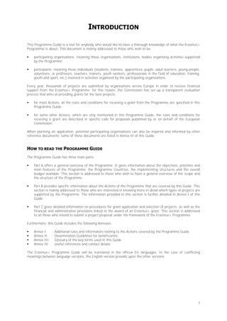 INTRODUCTION
This Programme Guide is a tool for anybody who would like to have a thorough knowledge of what the Erasmus+
Programme is about. This document is mainly addressed to those who wish to be:


participating organisations: meaning those organisations, institutions, bodies organising activities supported
by the Programme;



participants: meaning those individuals (students, trainees, apprentices, pupils, adult learners, young people,
volunteers, or professors, teachers, trainers, youth workers, professionals in the field of education, training,
youth and sport, etc.) involved in activities organised by the participating organisations.

Every year, thousands of projects are submitted by organisations across Europe in order to receive financial
support from the Erasmus+ Programme; for this reason, the Commission has set up a transparent evaluation
process that aims at providing grants for the best projects:


for most Actions, all the rules and conditions for receiving a grant from the Programme are specified in this
Programme Guide;



for some other Actions, which are only mentioned in this Programme Guide, the rules and conditions for
receiving a grant are described in specific calls for proposals published by or on behalf of the European
Commission.

When planning an application, potential participating organisations can also be inspired and informed by other
reference documents; some of these documents are listed in Annex IV of this Guide.

HOW TO READ THE PROGRAMME GUIDE
The Programme Guide has three main parts:


Part A offers a general overview of the Programme. It gives information about the objectives, priorities and
main features of the Programme, the Programme Countries, the implementing structures and the overall
budget available. This section is addressed to those who wish to have a general overview of the scope and
the structure of the Programme.



Part B provides specific information about the Actions of the Programme that are covered by this Guide. This
section is mainly addressed to those who are interested in knowing more in detail which types of projects are
supported by the Programme. The information provided in this section is further detailed in Annex I of this
Guide.



Part C gives detailed information on procedures for grant application and selection of projects, as well as the
financial and administrative provisions linked to the award of an Erasmus+ grant. This section is addressed
to all those who intend to submit a project proposal under the framework of the Erasmus+ Programme.

Furthermore, this Guide includes the following Annexes:





Annex
Annex
Annex
Annex

I:
II:
III:
IV:

Additional rules and information relating to the Actions covered by the Programme Guide
Dissemination Guidelines for beneficiaries
Glossary of the key terms used in this Guide
Useful references and contact details

The Erasmus+ Programme Guide will be translated in the official EU languages. In the case of conflicting
meanings between language versions, the English version prevails upon the other versions.

7

 