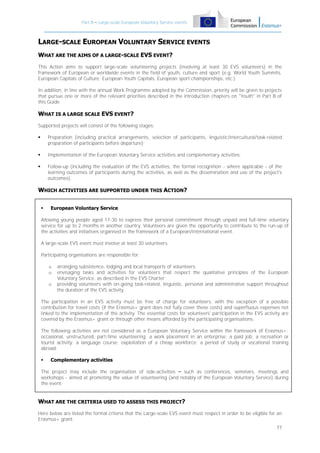 Part B – Large-scale European Voluntary Service events

LARGE-SCALE EUROPEAN VOLUNTARY SERVICE EVENTS
WHAT ARE THE AIMS OF A LARGE-SCALE EVS EVENT?
This Action aims to support large-scale volunteering projects (involving at least 30 EVS volunteers) in the
framework of European or worldwide events in the field of youth, culture and sport (e.g. World Youth Summits,
European Capitals of Culture; European Youth Capitals, European sport championships, etc.).
In addition, in line with the annual Work Programme adopted by the Commission, priority will be given to projects
that pursue one or more of the relevant priorities described in the introduction chapters on "Youth" in Part B of
this Guide.

WHAT IS A LARGE SCALE EVS EVENT?
Supported projects will consist of the following stages:


Preparation (including practical arrangements, selection of participants, linguistic/intercultural/task-related
preparation of participants before departure);



Implementation of the European Voluntary Service activities and complementary activities;



Follow-up (including the evaluation of the EVS activities, the formal recognition - where applicable - of the
learning outcomes of participants during the activities, as well as the dissemination and use of the project's
outcomes).

WHICH ACTIVITIES ARE SUPPORTED UNDER THIS ACTION?


European Voluntary Service

Allowing young people aged 17-30 to express their personal commitment through unpaid and full-time voluntary
service for up to 2 months in another country. Volunteers are given the opportunity to contribute to the run-up of
the activities and initiatives organised in the framework of a European/international event.
A large-scale EVS event must involve at least 30 volunteers.
Participating organisations are responsible for:
o
o
o

arranging subsistence, lodging and local transports of volunteers;
envisaging tasks and activities for volunteers that respect the qualitative principles of the European
Voluntary Service, as described in the EVS Charter;
providing volunteers with on-going task-related, linguistic, personal and administrative support throughout
the duration of the EVS activity.

The participation in an EVS activity must be free of charge for volunteers, with the exception of a possible
contribution for travel costs (if the Erasmus+ grant does not fully cover these costs) and superfluous expenses not
linked to the implementation of the activity. The essential costs for volunteers' participation in the EVS activity are
covered by the Erasmus+ grant or through other means afforded by the participating organisations.
The following activities are not considered as a European Voluntary Service within the framework of Erasmus+:
occasional, unstructured, part-time volunteering; a work placement in an enterprise; a paid job; a recreation or
tourist activity; a language course; exploitation of a cheap workforce; a period of study or vocational training
abroad.


Complementary activities

The project may include the organisation of side-activities – such as conferences, seminars, meetings and
workshops - aimed at promoting the value of volunteering (and notably of the European Voluntary Service) during
the event.

WHAT ARE THE CRITERIA USED TO ASSESS THIS PROJECT?
Here below are listed the formal criteria that the Large-scale EVS event must respect in order to be eligible for an
Erasmus+ grant:
77

 