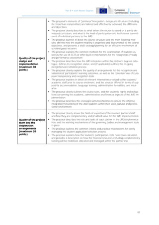 Part B – Joint Master Degrees

Quality of the project
design and
implementation
(maximum 30
points)

 The proposal's elements of "jointness"/integration, design and structure (including
its consortium composition) are tailored and effective for achieving the JMD aims
and objectives
 The proposal clearly describes to what extent the course is based on a jointly developed curriculum, and what is the level of participation and institutional commitment of individual partners to the JMD
 The proposal outlines in detail the course structure and the main teaching modules, defines how the student mobility is organised and instrumental to the course
objectives, and presents a draft strategy/planning for an effective involvement of
scholars/guest lecturers
 The proposal explains the common methods for the examination of students as
well as the use of ECTS or other built-in mechanisms for the recognition of study
and performance assessment
 The proposal describes how the JMD integrates within the partners' degrees catalogue, defines its recognition status, and (if applicable) outlines the on-going
recognition/accreditation process
 The proposal clearly explains the quality of arrangements for the recognition and
validation of participants' learning outcomes, as well as the consistent use of European transparency and recognition tools
 The proposal explains in detail all relevant information provided to the students/
academic staff prior to course enrolment, and the services offered in terms of support for accommodation, language training, administrative formalities, and insurance
 The proposal clearly outlines the course rules, and the students' rights and obligations concerning the academic, administrative and financial aspects of the JMD implementation
 The proposal describes the envisaged activities/facilities to ensure the effective
integration/networking of the JMD students within their socio-cultural and professional environment

Quality of the project
team and the
cooperation
arrangements
(maximum 20
points)

 The proposal clearly shows the fields of expertise of the involved partners/staff
and how they are complementary and of added value for the JMD implementation
 The proposal describes the role and tasks of each partner in the JMD implementation, and the working mechanisms of the governing bodies and management tools
in place
 The proposal outlines the common criteria and practical mechanisms for jointly
managing the student application/selection process
 The proposal explains how the students' participation costs have been calculated,
and provides a description on how the financial resources including complementary
funding will be mobilised, allocated and managed within the partnership

87

 