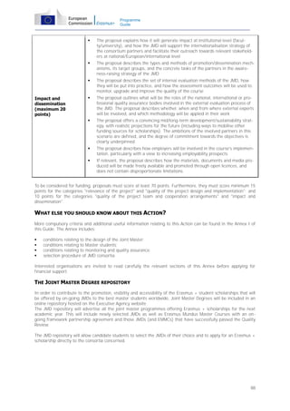Programme
Guide





The proposal describes the types and methods of promotion/dissemination mechanisms, its target groups, and the concrete tasks of the partners in the awareness-raising strategy of the JMD



The proposal describes the set of internal evaluation methods of the JMD, how
they will be put into practice, and how the assessment outcomes will be used to
monitor, upgrade and improve the quality of the course



The proposal outlines what will be the roles of the national, international or professional quality assurance bodies involved in the external evaluation process of
the JMD. The proposal describes whether, when and from where external experts
will be involved, and which methodology will be applied in their work



The proposal offers a convincing mid/long-term development/sustainability strategy, with realistic projections for the future (including ways to mobilise other
funding sources for scholarships). The ambitions of the involved partners in this
scenario are defined, and the degree of commitment towards the objectives is
clearly underpinned



The proposal describes how employers will be involved in the course's implementation, particularly with a view to increasing employability prospects



Impact and
dissemination
(maximum 20
points)

The proposal explains how it will generate impact at institutional level (faculty/university), and how the JMD will support the internationalisation strategy of
the consortium partners and facilitate their outreach towards relevant stakeholders at national/European/international level

If relevant, the proposal describes how the materials, documents and media produced will be made freely available and promoted through open licences, and
does not contain disproportionate limitations.

To be considered for funding, proposals must score at least 70 points. Furthermore, they must score minimum 15
points for the categories "relevance of the project" and "quality of the project design and implementation"; and
10 points for the categories "quality of the project team and cooperation arrangements" and "impact and
dissemination".

WHAT ELSE YOU SHOULD KNOW ABOUT THIS ACTION?
More compulsory criteria and additional useful information relating to this Action can be found in the Annex I of
this Guide. The Annex includes:





conditions relating to the design of the Joint Master;
conditions relating to Master students;
conditions relating to monitoring and quality assurance;
selection procedure of JMD consortia.

Interested organisations are invited to read carefully the relevant sections of this Annex before applying for
financial support.

THE JOINT MASTER DEGREE REPOSITORY
In order to contribute to the promotion, visibility and accessibility of the Erasmus + student scholarships that will
be offered by on-going JMDs to the best master students worldwide, Joint Master Degrees will be included in an
online repository hosted on the Executive Agency website.
The JMD repository will advertise all the joint master programmes offering Erasmus + scholarships for the next
academic year. This will include newly selected JMDs as well as Erasmus Mundus Master Courses with an ongoing framework partnership agreement and those JMDs (and EMMCs) that have successfully passed the Quality
Review.
The JMD repository will allow candidate students to select the JMDs of their choice and to apply for an Erasmus +
scholarship directly to the consortia concerned.

88

 