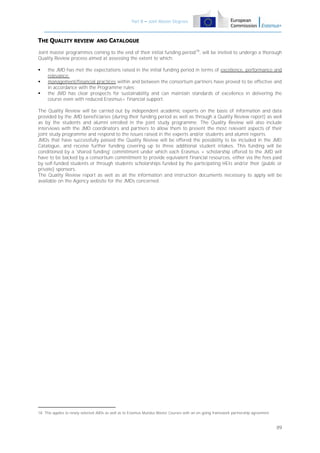 Part B – Joint Master Degrees

THE QUALITY REVIEW AND CATALOGUE
Joint master programmes coming to the end of their initial funding period 18, will be invited to undergo a thorough
Quality Review process aimed at assessing the extent to which:




the JMD has met the expectations raised in the initial funding period in terms of excellence, performance and
relevance;
management/financial practices within and between the consortium partners have proved to be effective and
in accordance with the Programme rules;
the JMD has clear prospects for sustainability and can maintain standards of excellence in delivering the
course even with reduced Erasmus+ financial support.

The Quality Review will be carried out by independent academic experts on the basis of information and data
provided by the JMD beneficiaries (during their funding period as well as through a Quality Review report) as well
as by the students and alumni enrolled in the joint study programme. The Quality Review will also include
interviews with the JMD coordinators and partners to allow them to present the most relevant aspects of their
joint study programme and respond to the issues raised in the experts and/or students and alumni reports.
JMDs that have successfully passed the Quality Review will be offered the possibility to be included in the JMD
Catalogue, and receive further funding covering up to three additional student intakes. This funding will be
conditioned by a 'shared funding' commitment under which each Erasmus + scholarship offered to the JMD will
have to be backed by a consortium commitment to provide equivalent financial resources, either via the fees paid
by self-funded students or through students scholarships funded by the participating HEIs and/or their (public or
private) sponsors.
The Quality Review report as well as all the information and instruction documents necessary to apply will be
available on the Agency website for the JMDs concerned.

18 This applies to newly selected JMDs as well as to Erasmus Mundus Master Courses with an on-going framework partnership agreement.

89

 