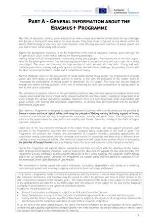 Part A – General Information about the Erasmus+ Programme

PART A - GENERAL INFORMATION ABOUT THE
ERASMUS+ PROGRAMME
The fields of education, training, youth and sport can make a major contribution to help tackle the key challenges
that Europe is facing both now and in the next decade. They have been recognised as key drivers within the
Europe 2020 Strategy to overcome the socio-economic crisis affecting European countries, to boost growth and
jobs and to foster social equity and inclusion.
Against this background, Erasmus+ is the EU Programme in the fields of education, training, youth and sport for
the period 2014-2020. It will seek to address the following challenges.
Fighting rising levels of unemployment - particularly among young people - has become one of the most urgenttasks for European governments. Too many young people leave school prematurely and run a high risk of being
unemployed. The same risk threatens the high number of adult workers with low skills. Strong and wellperforming education, training and youth systems can help deal with these challenges by providing citizens with
the skills required by the labour market and a competitive economy.
Another challenge relates to the development of social capital among young people, the empowerment of young
people and their ability to participate actively in society, in line with the provisions of the Lisbon Treaty to
"encourage the participation of young people in democratic life in Europe". This issue can also be targeted
through non-formal learning activities, which aim at enhancing the skills and competences of young people as
well as their active citizenship.
The promotion of systemic reforms in the participating countries along the lines agreed at European Union level
requires clear leadership and a shared vision between authorities and stakeholders, leading to cooperation at all
levels through the various instruments available. Moreover, there is a need to provide youth organisations and
youth workers with training and cooperation opportunities, to develop their professionalism and the European
dimension of youth work.
The Erasmus+ Programme is designed to support Programme Countries' efforts to efficiently use the potential of
Europe’s human and social capital, while confirming the principle of lifelong learning by linking support to formal,
non-formal and informal learning throughout the education, training and youth fields. The Programme also
enhances the opportunities for cooperation and mobility with Partner Countries, notably in the fields of higher
education and youth.
Under one of the new elements introduced in the Lisbon Treaty, Erasmus+ will also support grassroots sport
activities in the Programme Countries and promote European policy cooperation in the field of sport. The
Programme will promote the creation and development of European networks, providing opportunities for
cooperation among stakeholders and the exchange and transfer of knowledge and know-how in different areas
relating to sport and physical activity. This reinforced cooperation will notably have positive effects in developing
the potential of Europe’s human capital by helping reduce the social and economic costs of physical inactivity.
Overall the Programme will support actions, cooperation and tools consistent with the objectives of the Europe
2020 Strategy and its flagship initiatives, such as Youth on the Move and the Agenda for new skills and jobs. The
Programme will also contribute to achieving the objectives of the ET2020 Strategy, the European Youth Strategy
and of the EU external action. Moreover, the Programme will support policy priorities agreed at European level in
the framework of the Open Methods of Coordination.
This investment in human capital will benefit individuals, institutions, organisations and society as a whole by
contributing to growth and ensuring prosperity and social inclusion in Europe and beyond.
The Erasmus+ Programme Guide is drafted in accordance with the Erasmus+ annual Work Programme adopted by
the European Commission, and therefore may be revised to reflect the priorities and lines of action defined in the
Work Programmes adopted in the following years. The implementation of this Guide is also subject to the availability
of the appropriations provided for in the draft budget after the adoption of the budget for the year by the Budgetary
Authority or as provided for in the system of provisional twelfths.
In addition, the participation of:




Iceland, Liechtenstein and Norway is subject to an EEA Joint Committee Decision
Swiss Confederation is subject to the conclusion of a bilateral agreement to be concluded with this country
Turkey and the former Yugoslav Republic of Macedonia is subject to the signature of an agreement between the
Commission and the competent authorities of each of these countries respectively

If, at the time of the grant award decision, the above-mentioned conditions for the participation of these countries
are not met, participating organisations and participants from these countries will not be funded and will not be taken
into account with regard to the minimum size of consortia.
9

 