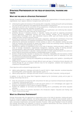 Part B – Strategic Partnerships in the field of education, training and youth

STRATEGIC PARTNERSHIPS IN THE FIELD OF EDUCATION, TRAINING AND
YOUTH

WHAT ARE THE AIMS OF A STRATEGIC PARTNERSHIP?
Strategic Partnerships aim to support the development, transfer and/or implementation of innovative practices at
organisational, local, regional, national or European levels with the aim of:
















enhancing the quality and relevance of the learning offer in education, training and youth work by developing
new and innovative approaches and supporting the dissemination of best practices;
fostering the provision and the assessment of key-competences, including basic skills and transversal skills
particularly entrepreneurship, languages and digital skills;
increasing labour market relevance of learning provision and qualifications and reinforcing links between
education, training or the youth fields with the world of work;
promoting take-up of innovative practices in education, training and youth by supporting personalised
learning approaches, collaborative learning and critical thinking, strategic use of Information and
Communication Technologies (ICT), open educational resources (OER), open and flexible learning, virtual
mobility and other innovative learning methods;
promoting structured inter-regional and cross-border cooperation: enhancing the commitment of local and
regional public authorities in the qualitative development of the education, training and youth fields;
enhancing the professional development of those working or active in the education, training and youth
fields by innovating and increasing the quality and range of initial and continuing training, including new
pedagogies, ICT-based methodologies and use of OER;
improving the capacities of organisations active in the fields of education, training and youth, notably in the
areas of strategic development, organisational management, leadership, quality of learning provision,
internationalisation, equity and inclusion, qualitative and targeted activities for specific groups;
fostering equity and inclusion in education, training and youth, to enable quality learning for all as well as to
prevent drop-out and promote participation of disadvantaged groups in society;
promote entrepreneurship education to develop active citizenship, employability and new business creation
(including social entrepreneurship), supporting future learning and career paths for individuals in line with
their personal and professional development;
increasing participation in learning and employability by developing quality career guidance, counselling and
support services;
facilitating the transition of learners through different levels and types of formal/non-formal education and
training through the use of European reference tools for the recognition, validation and transparency of
competences and qualifications.

These objectives will be achieved through projects that:



address policy objectives, challenges and needs of a specific field (i.e. higher education, vocational education
and training (VET), school education, adult education, youth); or
address policy objectives, challenges and needs relevant to several fields of education, training and youth.

In addition, in line with the annual Work Programme adopted by the Commission, priority will be given to
Strategic Partnerships that aim to:





foster the assessment of transversal skills and promote the take-up of practical entrepreneurial experiences
in education, training and youth work;
promote the professional development of staff and youth workers in ICT methodologies and support the
production and adoption of OER in diverse European languages;
facilitate the validation of non-formal and informal learning and its permeability with formal education
pathways;
pursue one or more of the priorities described in the introduction chapters "Education and Training" and
"Youth" in Part B of this Guide.

WHAT IS A STRATEGIC PARTNERSHIP?
Strategic Partnerships offer the opportunity to organisations active in the fields of education, training and youth,
as well as enterprises, public authorities, civil society organisations active in different socio-economic sectors to
cooperate in order to implement innovative practices leading to high quality teaching, training, learning and youth
work, institutional modernisation and societal innovation. Erasmus+ offers great flexibility in terms of activities
that Strategic Partnerships can implement, as long as the proposal demonstrates that these activities are the
most appropriate to reach the objectives defined for the project.

95

 