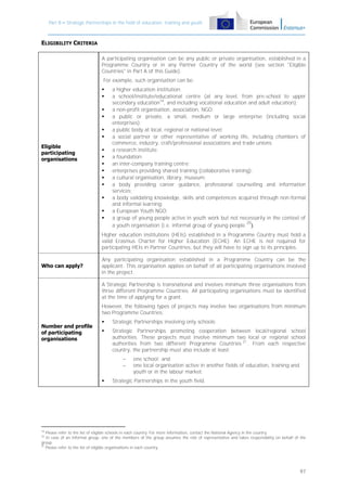 Part B – Strategic Partnerships in the field of education, training and youth

ELIGIBILITY CRITERIA
A participating organisation can be any public or private organisation, established in a
Programme Country or in any Partner Country of the world (see section "Eligible
Countries" in Part A of this Guide).
For example, such organisation can be:






Eligible
participating
organisations











a higher education institution;
a school/institute/educational centre (at any level, from pre-school to upper
secondary education19, and including vocational education and adult education);
a non-profit organisation, association, NGO;
a public or private, a small, medium or large enterprise (including social
enterprises);
a public body at local, regional or national level;
a social partner or other representative of working life, including chambers of
commerce, industry, craft/professional associations and trade unions;
a research institute;
a foundation;
an inter-company training centre;
enterprises providing shared training (collaborative training);
a cultural organisation, library, museum;
a body providing career guidance, professional counselling and information
services;
a body validating knowledge, skills and competences acquired through non-formal
and informal learning;
a European Youth NGO;
a group of young people active in youth work but not necessarily in the context of
20
a youth organisation (i.e. informal group of young people ).

Higher education institutions (HEIs) established in a Programme Country must hold a
valid Erasmus Charter for Higher Education (ECHE). An ECHE is not required for
participating HEIs in Partner Countries, but they will have to sign up to its principles.
Who can apply?

Any participating organisation established in a Programme Country can be the
applicant. This organisation applies on behalf of all participating organisations involved
in the project.
A Strategic Partnership is transnational and involves minimum three organisations from
three different Programme Countries. All participating organisations must be identified
at the time of applying for a grant.
However, the following types of projects may involve two organisations from minimum
two Programme Countries:

Number and profile
of participating
organisations



Strategic Partnerships involving only schools;



Strategic Partnerships promoting cooperation between local/regional school
authorities. These projects must involve minimum two local or regional school
authorities from two different Programme Countries 21 . From each respective
country, the partnership must also include at least:





one school; and
one local organisation active in another fields of education, training and
youth or in the labour market.

Strategic Partnerships in the youth field.

19

Please refer to the list of eligible schools in each country. For more information, contact the National Agency in the country.
In case of an informal group, one of the members of the group assumes the role of representative and takes responsibility on behalf of the
group.
21
Please refer to the list of eligible organisations in each country.
20

97

 