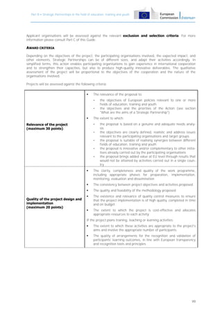 Part B – Strategic Partnerships in the field of education, training and youth

Applicant organisations will be assessed against the relevant exclusion and selection criteria. For more
information please consult Part C of this Guide.

AWARD CRITERIA
Depending on the objectives of the project, the participating organisations involved, the expected impact, and
other elements, Strategic Partnerships can be of different sizes, and adapt their activities accordingly. In
simplified terms, this action enables participating organisations to gain experience in international cooperation
and to strengthen their capacities, but also to produce high-quality innovative deliverables. The qualitative
assessment of the project will be proportional to the objectives of the cooperation and the nature of the
organisations involved.
Projects will be assessed against the following criteria:


The relevance of the proposal to:
-



The extent to which:
-

Relevance of the project
(maximum 30 points)

the objectives of European policies relevant to one or more
fields of education, training and youth
the objectives and the priorities of the Action (see section
"What are the aims of a Strategic Partnership")

-

the proposal is based on a genuine and adequate needs analysis
the objectives are clearly defined, realistic and address issues
relevant to the participating organisations and target groups
the proposal is suitable of realising synergies between different
fields of education, training and youth
the proposal is innovative and/or complementary to other initiatives already carried out by the participating organisations
the proposal brings added value at EU level through results that
would not be attained by activities carried out in a single country





The consistency between project objectives and activities proposed


Quality of the project design and
implementation
(maximum 20 points)

The clarity, completeness and quality of the work programme,
including appropriate phases for preparation, implementation,
monitoring, evaluation and dissemination
The quality and feasibility of the methodology proposed



The existence and relevance of quality control measures to ensure
that the project implementation is of high quality, completed in time
and on budget



The extent to which the project is cost-effective and allocates
appropriate resources to each activity

If the project plans training, teaching or learning activities:


The extent to which these activities are appropriate to the project's
aims and involve the appropriate number of participants



The quality of arrangements for the recognition and validation of
participants' learning outcomes, in line with European transparency
and recognition tools and principles

99

 