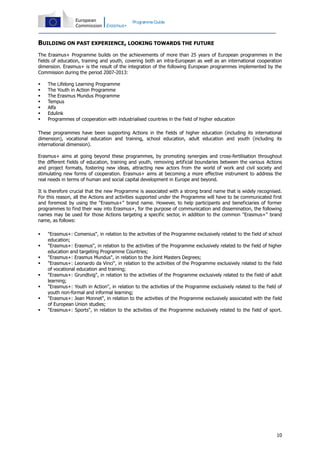 Programme Guide

BUILDING ON PAST EXPERIENCE, LOOKING TOWARDS THE FUTURE
The Erasmus+ Programme builds on the achievements of more than 25 years of European programmes in the
fields of education, training and youth, covering both an intra-European as well as an international cooperation
dimension. Erasmus+ is the result of the integration of the following European programmes implemented by the
Commission during the period 2007-2013:








The Lifelong Learning Programme
The Youth in Action Programme
The Erasmus Mundus Programme
Tempus
Alfa
Edulink
Programmes of cooperation with industrialised countries in the field of higher education

These programmes have been supporting Actions in the fields of higher education (including its international
dimension), vocational education and training, school education, adult education and youth (including its
international dimension).
Erasmus+ aims at going beyond these programmes, by promoting synergies and cross-fertilisation throughout
the different fields of education, training and youth, removing artificial boundaries between the various Actions
and project formats, fostering new ideas, attracting new actors from the world of work and civil society and
stimulating new forms of cooperation. Erasmus+ aims at becoming a more effective instrument to address the
real needs in terms of human and social capital development in Europe and beyond.
It is therefore crucial that the new Programme is associated with a strong brand name that is widely recognised.
For this reason, all the Actions and activities supported under the Programme will have to be communicated first
and foremost by using the "Erasmus+" brand name. However, to help participants and beneficiaries of former
programmes to find their way into Erasmus+, for the purpose of communication and dissemination, the following
names may be used for those Actions targeting a specific sector, in addition to the common "Erasmus+" brand
name, as follows:









"Erasmus+: Comenius", in relation to the activities of the Programme exclusively related to the field of school
education;
"Erasmus+: Erasmus", in relation to the activities of the Programme exclusively related to the field of higher
education and targeting Programme Countries;
"Erasmus+: Erasmus Mundus", in relation to the Joint Masters Degrees;
"Erasmus+: Leonardo da Vinci", in relation to the activities of the Programme exclusively related to the field
of vocational education and training;
"Erasmus+: Grundtvig", in relation to the activities of the Programme exclusively related to the field of adult
learning;
"Erasmus+: Youth in Action", in relation to the activities of the Programme exclusively related to the field of
youth non-formal and informal learning;
"Erasmus+: Jean Monnet", in relation to the activities of the Programme exclusively associated with the field
of European Union studies;
"Erasmus+: Sports", in relation to the activities of the Programme exclusively related to the field of sport.

10

 