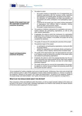 Programme Guide



The extent to which:
-

Quality of the project team and
the cooperation arrangements
(maximum 20 points)

-

the project involves an appropriate mix of complementary participating organisations with the necessary profile, experience
and expertise to successfully deliver all aspects of the project
the distribution of responsibilities and tasks demonstrates the
commitment and active contribution of all participating organisations
if relevant for the project type, the project involves participation
of organisations from different fields of education, training,
youth and other socio-economic sectors
the project involves newcomers to the Action



The existence of effective mechanisms for coordination and communication between the participating organisations, as well as with
other relevant stakeholders



If applicable, the extent to which the involvement of a participating
organisation from a Partner Country brings an essential added value
to the project (if this condition is not fulfilled, the project will not be
considered for selection)



The quality of measures for evaluating the outcomes of the project



The potential impact of the project:
-

on participants and participating organisations, during and after
the project lifetime
outside the organisations and individuals directly participating in
the project, at local, regional, national and/or European levels



The quality of the dissemination plan: the appropriateness and quality of measures aimed at sharing the outcomes of the project within
and outside the participating organisations



If relevant, the extent to which the proposal describes how the materials, documents and media produced will be made freely available
and promoted through open licences, and does not contain disproportionate limitations



Impact and dissemination
(maximum 30 points)

The quality of the plans for ensuring the sustainability of the project:
its capacity to continue having an impact and producing results after
the EU grant has been used up

To be considered for funding, proposals must score at least 60 points. Furthermore, they must score at least half
of the maximum points in each of the categories of award criteria mentioned above (i.e. minimum 15 points for
the categories "relevance of the project" and "impact and dissemination"; 10 points for the categories "quality of
the project design and implementation" and "quality of the project team and the cooperation arrangements").

WHAT ELSE YOU SHOULD KNOW ABOUT THIS ACTION?
More compulsory criteria and additional useful information, as well as project examples relating to this Action can
be found in the Annex I of this Guide. Interested organisations are invited to read carefully the relevant sections
of this Annex before applying for financial support.

100

 
