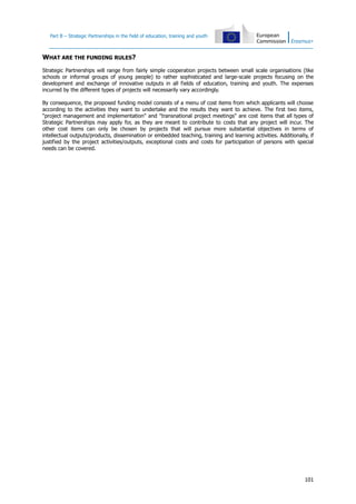 Part B – Strategic Partnerships in the field of education, training and youth

WHAT ARE THE FUNDING RULES?
Strategic Partnerships will range from fairly simple cooperation projects between small scale organisations (like
schools or informal groups of young people) to rather sophisticated and large-scale projects focusing on the
development and exchange of innovative outputs in all fields of education, training and youth. The expenses
incurred by the different types of projects will necessarily vary accordingly.
By consequence, the proposed funding model consists of a menu of cost items from which applicants will choose
according to the activities they want to undertake and the results they want to achieve. The first two items,
"project management and implementation" and "transnational project meetings" are cost items that all types of
Strategic Partnerships may apply for, as they are meant to contribute to costs that any project will incur. The
other cost items can only be chosen by projects that will pursue more substantial objectives in terms of
intellectual outputs/products, dissemination or embedded teaching, training and learning activities. Additionally, if
justified by the project activities/outputs, exceptional costs and costs for participation of persons with special
needs can be covered.

101

 
