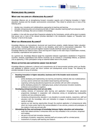 Part B – Knowledge Alliances

KNOWLEDGE ALLIANCES
WHAT ARE THE AIMS OF A KNOWLEDGE ALLIANCE?
Knowledge Alliances aim at strengthening Europe's innovation capacity and at fostering innovation in higher
education, business and the broader socio-economic environment. They intend to achieve one or more of the
following aims:
develop new, innovative and multidisciplinary approaches to teaching and learning;
stimulate entrepreneurship and entrepreneurial skills of higher education teaching staff and enterprise staff;
facilitate the exchange, flow and co-creation of knowledge.





In addition, in line with the annual Work Programme adopted by the Commission, priority will be given to projects
that pursue one or more of the relevant priorities described in the introduction chapters on "Education and
Training" in Part B of this Guide.

WHAT IS A KNOWLEDGE ALLIANCE?
Knowledge Alliances are transnational, structured and result-driven projects, notably between higher education
and business. Knowledge Alliances are open to any discipline, sector and to cross-sectoral cooperation. The
partners share common goals and work together towards mutually beneficial results and outcomes.
Knowledge Alliances are meant to have a short and long-term impact on the wide range of stakeholders involved,
at individual, organisational and systemic level.
As a general rule, Knowledge Alliances target the cooperation between organisations established in Programme
Countries. However, organisations from Partner Countries can be involved in a Knowledge Alliance, as partners
(not as applicants), if their participation brings an essential added value to the project.

WHICH ACTIVITIES ARE SUPPORTED UNDER THIS ACTION?
Knowledge Alliances implement a coherent and comprehensive set of interconnected activities which are flexible
and adaptable to different current and future contexts and developments across Europe. The following list
provides examples of group of activities:






Boosting innovation in higher education, business and in the broader socio-economic
environment:
o jointly developing and implementing new learning and teaching methods (like new multidisciplinary
curricula, learner-centred and real problem-based teaching and learning);
o organising continuing educational programmes and activities with and within companies;
o jointly developing solutions for challenging issues, product and process innovation (students,
professors and practitioners together).
Developing entrepreneurship mind-set and skills:
o creating schemes of transversal skills learning and application throughout higher education
programmes developed in cooperation with enterprises aiming at strengthening employability,
creativity and new professional paths;
o introducing entrepreneurship education in any discipline to provide students, researchers, staff and
educators with the knowledge, skills and motivation to engage in entrepreneurial activities in a
variety of settings;
o opening up new learning opportunities through the practical application of entrepreneurial skills,
which can involve and/or lead to the commercialisation of new services, products and prototypes, to
the creation of start-ups and spin-offs.
Stimulating the flow and exchange of knowledge between higher education and enterprises:
o study field related activities in enterprises which are fully embedded in the curriculum, recognised
and credited;
o set-ups to trial and test innovative measures;
o exchanges of students, researchers, teaching staff and company staff for a limited period;
o involvement of company staff teaching and research.

109

 