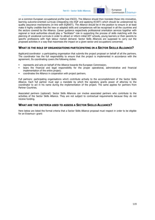 Part B – Sector Skills Alliances

on a common European occupational profile (see ESCO). The Alliance should then translate these into innovative,
learning outcome-oriented curricula (integrating into EQF and applying ECVET) which should be underpinned by
quality assurance mechanisms (in line with EQAVET). The Alliance should be in the position to ensure or at least
make it highly credible that the new or adapted skills and competences will be recognised in all the countries and
the sectors covered by the Alliance. Career guidance respectively professional orientation services together with
regional or local authorities should play a "facilitator" role in supporting the process of skills matching with the
planning of vocational curricula in order to attract or inform initial VET schools, young learners or their parents to
specific professions with high labour market demand. Sector Skills Alliances are supposed to carry out the
proposed activities in a way that maximises the impact on a given sector and occupations concerned.

WHAT IS THE ROLE OF ORGANISATIONS PARTICIPATING IN A SECTOR SKILLS ALLIANCE?
Applicant/coordinator: a participating organisation that submits the project proposal on behalf of all the partners.
The coordinator has the full responsibility to ensure that the project is implemented in accordance with the
agreement. Its coordinating covers the following duties:




represents and acts on behalf of the Alliance towards the European Commission;
bears the financial and legal responsibility for the proper operational, administrative and financial
implementation of the entire project;
coordinates the Alliance in cooperation with project partners.

Full partners: participating organisations which contribute actively to the accomplishment of the Sector Skills
Alliance. Each full partner must sign a mandate by which the signatory grants power of attorney to the
coordinator to act in his name during the implementation of the project. The same applies for partners from
Partner Countries.
Associated partners (optional): Sector Skills Alliances can involve associated partners who contribute to the
activities of the Sector Skills Alliance. They are not subject to contractual requirements because they do not
receive funding.

WHAT ARE THE CRITERIA USED TO ASSESS A SECTOR SKILLS ALLIANCE?
Here below are listed the formal criteria that a Sector Skills Alliance proposal must respect in order to be eligible
for an Erasmus+ grant:

119

 