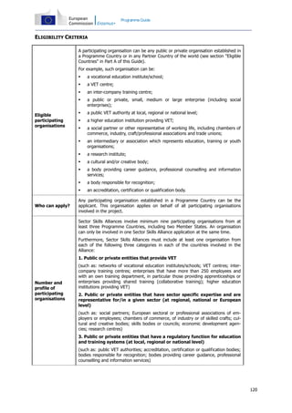 Programme Guide

ELIGIBILITY CRITERIA
A participating organisation can be any public or private organisation established in
a Programme Country or in any Partner Country of the world (see section "Eligible
Countries" in Part A of this Guide).
For example, such organisation can be:



an inter-company training centre;



a public or private, small, medium or large enterprise (including social
enterprises);



a public VET authority at local, regional or national level;



a higher education institution providing VET;



a social partner or other representative of working life, including chambers of
commerce, industry, craft/professional associations and trade unions;



an intermediary or association which represents education, training or youth
organisations;



a research institute;



a cultural and/or creative body;



a body providing career guidance, professional counselling and information
services;



a body responsible for recognition;


Who can apply?

a VET centre;



Eligible
participating
organisations

a vocational education institute/school;

an accreditation, certification or qualification body.

Any participating organisation established in a Programme Country can be the
applicant. This organisation applies on behalf of all participating organisations
involved in the project.
Sector Skills Alliances involve minimum nine participating organisations from at
least three Programme Countries, including two Member States. An organisation
can only be involved in one Sector Skills Alliance application at the same time.
Furthermore, Sector Skills Alliances must include at least one organisation from
each of the following three categories in each of the countries involved in the
Alliance:
1. Public or private entities that provide VET

Number and
profile of
participating
organisations

(such as: networks of vocational education institutes/schools; VET centres; intercompany training centres; enterprises that have more than 250 employees and
with an own training department, in particular those providing apprenticeships or
enterprises providing shared training (collaborative training); higher education
institutions providing VET)
2. Public or private entities that have sector specific expertise and are
representative for/in a given sector (at regional, national or European
level)
(such as: social partners; European sectoral or professional associations of employers or employees; chambers of commerce, of industry or of skilled crafts; cultural and creative bodies; skills bodies or councils; economic development agencies; research centres)
3. Public or private entities that have a regulatory function for education
and training systems (at local, regional or national level)
(such as: public VET authorities; accreditation, certification or qualification bodies;
bodies responsible for recognition; bodies providing career guidance, professional
counselling and information services)

120

 