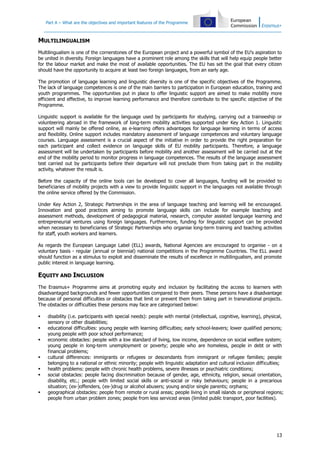 Part A – What are the objectives and important features of the Programme

MULTILINGUALISM
Multilingualism is one of the cornerstones of the European project and a powerful symbol of the EU's aspiration to
be united in diversity. Foreign languages have a prominent role among the skills that will help equip people better
for the labour market and make the most of available opportunities. The EU has set the goal that every citizen
should have the opportunity to acquire at least two foreign languages, from an early age.
The promotion of language learning and linguistic diversity is one of the specific objectives of the Programme.
The lack of language competences is one of the main barriers to participation in European education, training and
youth programmes. The opportunities put in place to offer linguistic support are aimed to make mobility more
efficient and effective, to improve learning performance and therefore contribute to the specific objective of the
Programme.
Linguistic support is available for the language used by participants for studying, carrying out a traineeship or
volunteering abroad in the framework of long-term mobility activities supported under Key Action 1. Linguistic
support will mainly be offered online, as e-learning offers advantages for language learning in terms of access
and flexibility. Online support includes mandatory assessment of language competences and voluntary language
courses. Language assessment is a crucial aspect of the initiative in order to provide the right preparation for
each participant and collect evidence on language skills of EU mobility participants. Therefore, a language
assessment will be undertaken by participants before mobility and another assessment will be carried out at the
end of the mobility period to monitor progress in language competences. The results of the language assessment
test carried out by participants before their departure will not preclude them from taking part in the mobility
activity, whatever the result is.
Before the capacity of the online tools can be developed to cover all languages, funding will be provided to
beneficiaries of mobility projects with a view to provide linguistic support in the languages not available through
the online service offered by the Commission.
Under Key Action 2, Strategic Partnerships in the area of language teaching and learning will be encouraged.
Innovation and good practices aiming to promote language skills can include for example teaching and
assessment methods, development of pedagogical material, research, computer assisted language learning and
entrepreneurial ventures using foreign languages. Furthermore, funding for linguistic support can be provided
when necessary to beneficiaries of Strategic Partnerships who organise long-term training and teaching activities
for staff, youth workers and learners.
As regards the European Language Label (ELL) awards, National Agencies are encouraged to organise - on a
voluntary basis - regular (annual or biennial) national competitions in the Programme Countries. The ELL award
should function as a stimulus to exploit and disseminate the results of excellence in multilingualism, and promote
public interest in language learning.

EQUITY AND INCLUSION
The Erasmus+ Programme aims at promoting equity and inclusion by facilitating the access to learners with
disadvantaged backgrounds and fewer opportunities compared to their peers. These persons have a disadvantage
because of personal difficulties or obstacles that limit or prevent them from taking part in transnational projects.
The obstacles or difficulties these persons may face are categorised below:










disability (i.e. participants with special needs): people with mental (intellectual, cognitive, learning), physical,
sensory or other disabilities;
educational difficulties: young people with learning difficulties; early school-leavers; lower qualified persons;
young people with poor school performance;
economic obstacles: people with a low standard of living, low income, dependence on social welfare system;
young people in long-term unemployment or poverty; people who are homeless, people in debt or with
financial problems;
cultural differences: immigrants or refugees or descendants from immigrant or refugee families; people
belonging to a national or ethnic minority; people with linguistic adaptation and cultural inclusion difficulties;
health problems: people with chronic health problems, severe illnesses or psychiatric conditions;
social obstacles: people facing discrimination because of gender, age, ethnicity, religion, sexual orientation,
disability, etc.; people with limited social skills or anti-social or risky behaviours; people in a precarious
situation; (ex-)offenders, (ex-)drug or alcohol abusers; young and/or single parents; orphans;
geographical obstacles: people from remote or rural areas; people living in small islands or peripheral regions;
people from urban problem zones; people from less serviced areas (limited public transport, poor facilities).

13

 