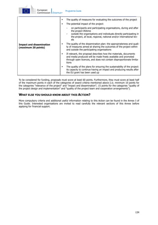 Programme Guide




The quality of measures for evaluating the outcomes of the project
The potential impact of the project:
-

on participants and participating organisations, during and after
the project lifetime
outside the organisations and individuals directly participating in
the project, at local, regional, national and/or international levels



The quality of the dissemination plan: the appropriateness and quality of measures aimed at sharing the outcomes of the project within
and outside the participating organisations



If relevant, the proposal describes how the materials, documents
and media produced will be made freely available and promoted
through open licences, and does not contain disproportionate limitations



Impact and dissemination
(maximum 20 points)

The quality of the plans for ensuring the sustainability of the project:
its capacity to continue having an impact and producing results after
the EU grant has been used up

To be considered for funding, proposals must score at least 60 points. Furthermore, they must score at least half
of the maximum points in each of the categories of award criteria mentioned above (i.e. minimum 10 points for
the categories "relevance of the project" and "impact and dissemination"; 15 points for the categories "quality of
the project design and implementation" and "quality of the project team and cooperation arrangements").

WHAT ELSE YOU SHOULD KNOW ABOUT THIS ACTION?
More compulsory criteria and additional useful information relating to this Action can be found in the Annex I of
this Guide. Interested organisations are invited to read carefully the relevant sections of this Annex before
applying for financial support.

134

 