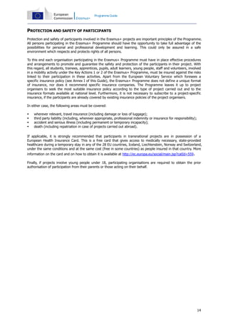 Programme Guide

PROTECTION AND SAFETY OF PARTICIPANTS
Protection and safety of participants involved in the Erasmus+ projects are important principles of the Programme.
All persons participating in the Erasmus+ Programme should have the opportunity to take full advantage of the
possibilities for personal and professional development and learning. This could only be assured in a safe
environment which respects and protects rights of all persons.
To this end each organisation participating in the Erasmus+ Programme must have in place effective procedures
and arrangements to promote and guarantee the safety and protection of the participants in their project. With
this regard, all students, trainees, apprentices, pupils, adult learners, young people, staff and volunteers, involved
in a mobility activity under the Key Actions 1 or 2 of the Erasmus+ Programme, must be insured against the risks
linked to their participation in these activities. Apart from the European Voluntary Service which foresees a
specific insurance policy (see Annex I of this Guide), the Erasmus+ Programme does not define a unique format
of insurance, nor does it recommend specific insurance companies. The Programme leaves it up to project
organisers to seek the most suitable insurance policy according to the type of project carried out and to the
insurance formats available at national level. Furthermore, it is not necessary to subscribe to a project-specific
insurance, if the participants are already covered by existing insurance policies of the project organisers.
In either case, the following areas must be covered:





wherever relevant, travel insurance (including damage or loss of luggage);
third party liability (including, wherever appropriate, professional indemnity or insurance for responsibility);
accident and serious illness (including permanent or temporary incapacity);
death (including repatriation in case of projects carried out abroad).

If applicable, it is strongly recommended that participants in transnational projects are in possession of a
European Health Insurance Card. This is a free card that gives access to medically necessary, state-provided
healthcare during a temporary stay in any of the 28 EU countries, Iceland, Liechtenstein, Norway and Switzerland,
under the same conditions and at the same cost (free in some countries) as people insured in that country. More
information on the card and on how to obtain it is available at http://ec.europa.eu/social/main.jsp?catId=559.

Finally, if projects involve young people under 18, participating organisations are required to obtain the prior
authorisation of participation from their parents or those acting on their behalf.

14

 