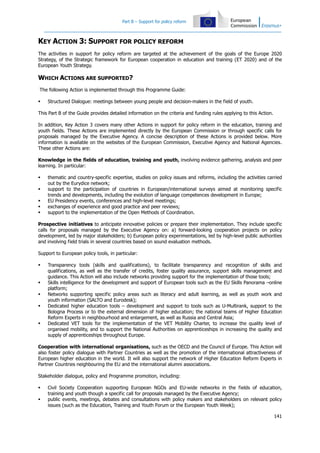 Part B – Support for policy reform

KEY ACTION 3: SUPPORT FOR POLICY REFORM
The activities in support for policy reform are targeted at the achievement of the goals of the Europe 2020
Strategy, of the Strategic framework for European cooperation in education and training (ET 2020) and of the
European Youth Strategy.

WHICH ACTIONS ARE SUPPORTED?
The following Action is implemented through this Programme Guide:


Structured Dialogue: meetings between young people and decision-makers in the field of youth.

This Part B of the Guide provides detailed information on the criteria and funding rules applying to this Action.
In addition, Key Action 3 covers many other Actions in support for policy reform in the education, training and
youth fields. These Actions are implemented directly by the European Commission or through specific calls for
proposals managed by the Executive Agency. A concise description of these Actions is provided below. More
information is available on the websites of the European Commission, Executive Agency and National Agencies.
These other Actions are:
Knowledge in the fields of education, training and youth, involving evidence gathering, analysis and peer
learning. In particular:






thematic and country-specific expertise, studies on policy issues and reforms, including the activities carried
out by the Eurydice network;
support to the participation of countries in European/international surveys aimed at monitoring specific
trends and developments, including the evolution of language competences development in Europe;
EU Presidency events, conferences and high-level meetings;
exchanges of experience and good practice and peer reviews;
support to the implementation of the Open Methods of Coordination.

Prospective initiatives to anticipate innovative policies or prepare their implementation. They include specific
calls for proposals managed by the Executive Agency on: a) forward-looking cooperation projects on policy
development, led by major stakeholders; b) European policy experimentations, led by high-level public authorities
and involving field trials in several countries based on sound evaluation methods.
Support to European policy tools, in particular:








Transparency tools (skills and qualifications), to facilitate transparency and recognition of skills and
qualifications, as well as the transfer of credits, foster quality assurance, support skills management and
guidance. This Action will also include networks providing support for the implementation of those tools;
Skills intelligence for the development and support of European tools such as the EU Skills Panorama –online
platform;
Networks supporting specific policy areas such as literacy and adult learning, as well as youth work and
youth information (SALTO and Eurodesk);
Dedicated higher education tools – development and support to tools such as U-Multirank, support to the
Bologna Process or to the external dimension of higher education; the national teams of Higher Education
Reform Experts in neighbourhood and enlargement, as well as Russia and Central Asia;
Dedicated VET tools for the implementation of the VET Mobility Charter, to increase the quality level of
organised mobility, and to support the National Authorities on apprenticeships in increasing the quality and
supply of apprenticeships throughout Europe.

Cooperation with international organisations, such as the OECD and the Council of Europe. This Action will
also foster policy dialogue with Partner Countries as well as the promotion of the international attractiveness of
European higher education in the world. It will also support the network of Higher Education Reform Experts in
Partner Countries neighbouring the EU and the international alumni associations.
Stakeholder dialogue, policy and Programme promotion, including:



Civil Society Cooperation supporting European NGOs and EU-wide networks in the fields of education,
training and youth though a specific call for proposals managed by the Executive Agency;
public events, meetings, debates and consultations with policy makers and stakeholders on relevant policy
issues (such as the Education, Training and Youth Forum or the European Youth Week);
141

 