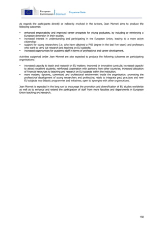 Programme Guide

As regards the participants directly or indirectly involved in the Actions, Jean Monnet aims to produce the
following outcomes:





enhanced employability and improved career prospects for young graduates, by including or reinforcing a
European dimension in their studies;
increased interest in understanding and participating in the European Union, leading to a more active
citizenship;
support for young researchers (i.e. who have obtained a PhD degree in the last five years) and professors
who want to carry out research and teaching on EU subjects;
increased opportunities for academic staff in terms of professional and career development.

Activities supported under Jean Monnet are also expected to produce the following outcomes on participating
organisations:




increased capacity to teach and research on EU matters: improved or innovative curricula; increased capacity
to attract excellent students; reinforced cooperation with partners from other countries; increased allocation
of financial resources to teaching and research on EU subjects within the institution;
more modern, dynamic, committed and professional environment inside the organisation: promoting the
professional development of young researchers and professors; ready to integrate good practices and new
EU subjects into didactic programmes and initiatives; open to synergies with other organisations.

Jean Monnet is expected in the long run to encourage the promotion and diversification of EU studies worldwide
as well as to enhance and extend the participation of staff from more faculties and departments in European
Union teaching and research.

150

 