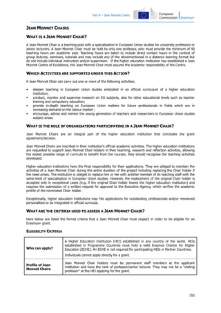 Part B – Jean Monnet Chairs

JEAN MONNET CHAIRS
WHAT IS A JEAN MONNET CHAIR?
A Jean Monnet Chair is a teaching post with a specialisation in European Union studies for university professors or
senior lecturers. A Jean Monnet Chair must be hold by only one professor, who must provide the minimum of 90
teaching hours per academic year. Teaching hours are taken to include direct contact hours in the context of
group lectures, seminars, tutorials and may include any of the aforementioned in a distance learning format but
do not include individual instruction and/or supervision. If the higher education institution has established a Jean
Monnet Centre of Excellence, the Jean Monnet Chair must assume the academic responsibility of the Centre.

WHICH ACTIVITIES ARE SUPPORTED UNDER THIS ACTION?
A Jean Monnet Chair can carry out one or more of the following activities:





deepen teaching in European Union studies embodied in an official curriculum of a higher education
institution;
conduct, monitor and supervise research on EU subjects, also for other educational levels such as teacher
training and compulsory education;
provide in-depth teaching on European Union matters for future professionals in fields which are in
increasing demand on the labour market ;
encourage, advise and mentor the young generation of teachers and researchers in European Union studies
subject areas.

WHAT IS THE ROLE OF ORGANISATIONS PARTICIPATING IN A JEAN MONNET CHAIR?
Jean Monnet Chairs are an integral part of the higher education institution that concludes the grant
agreement/decision.
Jean Monnet Chairs are inscribed in their institution's official academic activities. The higher education institutions
are requested to support Jean Monnet Chair holders in their teaching, research and reflection activities, allowing
the widest possible range of curricula to benefit from the courses; they should recognise the teaching activities
developed.
Higher education institutions have the final responsibility for their applications. They are obliged to maintain the
activities of a Jean Monnet Chair during the entire duration of the project including replacing the Chair holder if
the need arises. The institution is obliged to replace him or her with another member of its teaching staff with the
same level of specialisation in European Union studies. However, the replacement of the original Chair holder is
accepted only in exceptional cases (e.g. if the original Chair holder leaves the higher education institution) and
requires the submission of a written request for approval to the Executive Agency, which verifies the academic
profile of the nominated Chair holder.
Exceptionally, higher education institutions may file applications for outstanding professionals and/or renowned
personalities to be integrated in official curricula.

WHAT ARE THE CRITERIA USED TO ASSESS A JEAN MONNET CHAIR?
Here below are listed the formal criteria that a Jean Monnet Chair must respect in order to be eligible for an
Erasmus+ grant:

ELIGIBILITY CRITERIA

Who can apply?

A Higher Education Institution (HEI) established in any country of the world. HEIs
established in Programme Countries must hold a valid Erasmus Charter for Higher
Education (ECHE). An ECHE is not required for participating HEIs in Partner Countries.
Individuals cannot apply directly for a grant.

Profile of Jean
Monnet Chairs

Jean Monnet Chair holders must be permanent staff members at the applicant
institution and have the rank of professor/senior lecturer. They may not be a "visiting
professor" at the HEI applying for the grant.

155

 