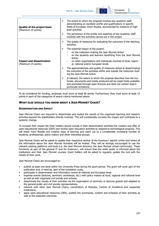 Part B – Jean Monnet Chairs



The extent to which the proposal involves key academic staff
demonstrating an excellent profile and qualifications in specific
fields of European Union studies, documented by evidence of highlevel activities



The pertinence of the profile and expertise of key academic staff
involved with the activities carried out in the project



The quality of measures for evaluating the outcomes of the teaching
activities



The potential impact of the project:
on the institution hosting the Jean Monnet Action
on the students and learners benefiting from the Jean Monnet
Action
on other organisations and individuals involved at local, regional, national and/or European levels



The appropriateness and quality of measures aimed at disseminating
the outcomes of the activities within and outside the institution hosting the Jean Monnet Action



If relevant, the extent to which the proposal describes how the materials, documents and media produced will be made freely available
and promoted through open licences and does not contain disproportionate limitations.

Quality of the project team
(Maximum 25 points)

Impact and dissemination
(Maximum 25 points)

To be considered for funding, proposals must score at least 60 points. Furthermore, they must score at least 13
points in each of the categories of award criteria mentioned above.

WHAT ELSE SHOULD YOU KNOW ABOUT A JEAN MONNET CHAIR?
DISSEMINATION AND IMPACT
Jean Monnet Chairs are required to disseminate and exploit the results of the organised teaching and research
activities beyond the stakeholders directly involved. This will considerably increase the impact and contribute to a
systemic change.
To increase their impact the Chair holders should include in their dissemination activities the creation and offer of
open educational resources (OER) and involve open education activities to respond to technological progress. This
will foster more flexible and creative ways of learning and reach out to a considerably increasing number of
students, professionals, policy makers and other interested groups.
Jean Monnet Chairs will be asked to update their respective section of the Erasmus+ specific online tool where all
the information about the Jean Monnet Activities will be hosted. They will be strongly encouraged to use the
relevant existing platforms and tools (i.e. the Jean Monnet directory, the Jean Monnet virtual community). These
functions, as part of the general IT tool for Erasmus+, will ensure that the wider public is informed about the
institutions and their Jean Monnet courses. Grant holders will be asked to regularly update the tool with the
results of their work.
Jean Monnet Chairs are encouraged to:







publish at least one book within the University Press during the grant period. The grant will cover part of the
publication and, if need be, part of the translation costs;
participate in dissemination and information events at national and European level;
organise events (lectures, seminars, workshops, etc.) with policy makers at local, regional and national level
as well as with organised civil society and schools;
disseminate the results of their activities via the organisation of seminars or lectures geared and adapted to
the general public and civil society representatives;
network with other Jean Monnet Chairs, coordinators of Modules, Centres of Excellence and supported
Institutions;
apply open educational resources (OER), publish the summaries, content and schedule of their activities as
well as the expected outcomes.

157

 