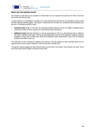 Programme Guide

WHAT ARE THE FUNDING RULES?
The maximum grant that can be awarded is 50 000 EUR that can represent the maximum of 75% of the total
cost of the Jean Monnet Chair.
A system based on a combination of scales of unit costs and flat-rate financing for the awarding of grants under
the Jean Monnet Activities applies. This system is determined on the basis of a calculated national teaching cost
per hour. The following method is used:


Teaching Costs (scale of unit cost): the calculated national teaching cost per hour D.1 is multiplied by the
(minimum) number of hours required for a Jean Monnet Chair (270 hours);



Additional Costs (flat-rate financing): a 'top-up' percentage of 10% for a Jean Monnet Chair is added to
the above mentioned costs basis. This top-up percentage takes account of the additional academic activities
included in a Chair such as staff costs, travel and subsistence costs, dissemination costs, costs for teaching
materials and indirect costs, etc.

The final grant is then obtained by applying the maximum 75% EU funding of total calculated grant and by
respecting the maximum grant ceiling for a Jean Monnet Chair (50 000 EUR).
The specific amounts applying to Jean Monnet Chairs can be found in the section "Jean Monnet unit costs" at the
end of the Jean Monnet chapter in this Part of the Guide.

158

 