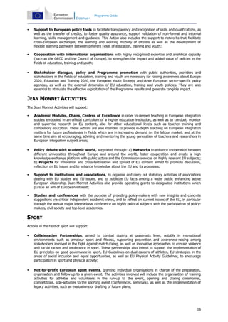Programme Guide



Support to European policy tools to facilitate transparency and recognition of skills and qualifications, as
well as the transfer of credits, to foster quality assurance, support validation of non-formal and informal
learning, skills management and guidance. This Action also includes the support to networks that facilitate
cross-European exchanges, the learning and working mobility of citizens as well as the development of
flexible learning pathways between different fields of education, training and youth;



Cooperation with international organisations with highly recognised expertise and analytical capacity
(such as the OECD and the Council of Europe), to strengthen the impact and added value of policies in the
fields of education, training and youth;



Stakeholder dialogue, policy and Programme promotion with public authorities, providers and
stakeholders in the fields of education, training and youth are necessary for raising awareness about Europe
2020, Education and Training 2020, the European Youth Strategy and other European sector-specific policy
agendas, as well as the external dimension of EU education, training and youth policies. They are also
essential to stimulate the effective exploitation of the Programme results and generate tangible impact.

JEAN MONNET ACTIVITIES
The Jean Monnet Activities will support:


Academic Modules, Chairs, Centres of Excellence in order to deepen teaching in European integration
studies embodied in an official curriculum of a higher education institution, as well as to conduct, monitor
and supervise research on EU content, also for other educational levels such as teacher training and
compulsory education. These Actions are also intended to provide in-depth teaching on European integration
matters for future professionals in fields which are in increasing demand on the labour market, and at the
same time aim at encouraging, advising and mentoring the young generation of teachers and researchers in
European integration subject areas;



Policy debate with academic world, supported through: a) Networks to enhance cooperation between
different universities throughout Europe and around the world, foster cooperation and create a high
knowledge exchange platform with public actors and the Commission services on highly relevant EU subjects;
b) Projects for innovation and cross-fertilisation and spread of EU content aimed to promote discussion,
reflection on EU issues and to enhance knowledge about the EU and its processes;



Support to institutions and associations, to organise and carry out statutory activities of associations
dealing with EU studies and EU issues, and to publicize EU facts among a wider public enhancing active
European citizenship. Jean Monnet Activities also provide operating grants to designated institutions which
pursue an aim of European interest;



Studies and conferences with the purpose of providing policy-makers with new insights and concrete
suggestions via critical independent academic views, and to reflect on current issues of the EU, in particular
through the annual major international conference on highly political subjects with the participation of policymakers, civil society and top-level academics.

SPORT
Actions in the field of sport will support:


Collaborative Partnerships, aimed to combat doping at grassroots level, notably in recreational
environments such as amateur sport and fitness, supporting prevention and awareness-raising among
stakeholders involved in the fight against match-fixing, as well as innovative approaches to contain violence
and tackle racism and intolerance in sport. These partnerships also intend to support the implementation of
EU principles on good governance in sport, EU Guidelines on dual careers of athletes, EU strategies in the
areas of social inclusion and equal opportunities, as well as EU Physical Activity Guidelines, to encourage
participation in sport and physical activity;



Not-for-profit European sport events, granting individual organisations in charge of the preparation,
organisation and follow-up to a given event. The activities involved will include the organisation of training
activities for athletes and volunteers in the run-up to the event, opening and closing ceremonies,
competitions, side-activities to the sporting event (conferences, seminars), as well as the implementation of
legacy activities, such as evaluations or drafting of future plans;

16

 