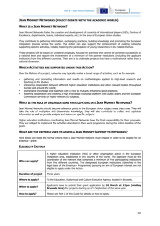 Part B – Jean Monnet Networks

JEAN MONNET NETWORKS (POLICY DEBATE WITH THE ACADEMIC WORLD)
WHAT IS A JEAN MONNET NETWORK?
Jean Monnet Networks foster the creation and development of consortia of international players (HEIs, Centres of
Excellence, departments, teams, individual experts, etc.) in the area of European Union studies.
They contribute to gathering information, exchanging practices, building knowledge and promoting the European
integration process across the world. This Action can also support the enhancement of existing networks
supporting specific activities, notably fostering the participation of young researchers in EU-related themes.
These projects will be based on unilateral proposals, focused on activities that cannot be achieved successfully at
a national level and require the involvement of a minimum of five partner institutions (including the applicant
institution) from five different countries. Their aim is to undertake projects that have a multinational rather than a
national dimension.

WHICH ACTIVITIES ARE SUPPORTED UNDER THIS ACTION?
Over the lifetime of a project, networks may typically realise a broad range of activities, such as for example:





gathering and promoting information and results on methodologies applied to high-level research and
teaching on EU studies;
enhancing cooperation between different higher education institutions and other relevant bodies throughout
Europe and around the world;
exchanging knowledge and expertise with a view to mutually enhancing good practices;
fostering cooperation and creating a high knowledge exchange platform with public actors and the European
Commission services on highly relevant EU subjects.

WHAT IS THE ROLE OF ORGANISATIONS PARTICIPATING IN A JEAN MONNET NETWORKS?
Jean Monnet Networks should become reference points in the European Union subject areas they cover. They will
take the role of multipliers and disseminate knowledge; they will also contribute to collect and capitalize
information as well as provide analysis and visions on specific subjects.
Higher education institutions coordinating Jean Monnet Networks have the final responsibility for their proposals.
They are obliged to implement the activities described in their work programme during the entire duration of the
grant.

WHAT ARE THE CRITERIA USED TO ASSESS A JEAN MONNET SUPPORT TO NETWORKS?
Here below are listed the formal criteria that a Jean Monnet Network must respect in order to be eligible for an
Erasmus+ grant:

ELIGIBILITY CRITERIA

Who can apply?

A higher education institution (HEI) or other organisation active in the European
integration area, established in any country of the world. The applicant must be the
coordinator of the network that comprises a minimum of five participating institutions
from five different countries. The designated European institutions (identified in the
legal basis of the Erasmus+ Programme) pursuing an aim of European interest are not
eligible to apply under this Action.

Duration of project

Three years.

Where to apply?

To the Education, Audiovisual and Culture Executive Agency, located in Brussels.

When to apply?

Applicants have to submit their grant application by 26 March at 12pm (midday
Brussels time) For projects starting as of 1 September of the same year.

How to apply?

Please see Part C of this Guide for details on how to apply.

167

 