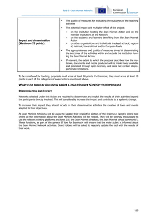 Part B – Jean Monnet Networks



The quality of measures for evaluating the outcomes of the teaching
activities



The potential impact and multiplier effect of the project:
-

Impact and dissemination
(Maximum 25 points)

-

on the institution hosting the Jean Monnet Action and on the
member institutions of the Network
on the students and learners benefiting from the Jean Monnet
Action
on other organisations and individuals involved at local, regional, national, transnational and/or European levels



The appropriateness and quality of measures aimed at disseminating
the outcomes of the activities within and outside the institution hosting the Jean Monnet Action



If relevant, the extent to which the proposal describes how the materials, documents and media produced will be made freely available
and promoted through open licences, and does not contain disproportionate limitations.

To be considered for funding, proposals must score at least 60 points. Furthermore, they must score at least 13
points in each of the categories of award criteria mentioned above.

WHAT ELSE SHOULD YOU KNOW ABOUT A JEAN MONNET SUPPORT TO NETWORKS?
DISSEMINATION AND IMPACT
Networks selected under this Action are required to disseminate and exploit the results of their activities beyond
the participants directly involved. This will considerably increase the impact and contribute to a systemic change.
To increase their impact they should include in their dissemination activities the creation of tools and events
adapted to their objectives.
All Jean Monnet Networks will be asked to update their respective section of the Erasmus+ specific online tool
where all the information about the Jean Monnet Activities will be hosted. They will be strongly encouraged to
use the relevant existing platforms and tools (i.e. the Jean Monnet directory, the Jean Monnet virtual community).
These functions, as part of the general IT tool for Erasmus+ will ensure that the wider public is informed about
the Jean Monnet Network activities. Grant holders will be asked to regularly update the tool with the results of
their work.

169

 