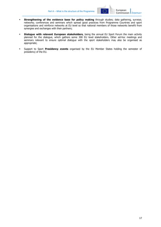 Part A – What is the structure of the Programme



Strengthening of the evidence base for policy making through studies; data gathering, surveys;
networks; conferences and seminars which spread good practices from Programme Countries and sport
organisations and reinforce networks at EU level so that national members of those networks benefit from
synergies and exchanges with their partners;



Dialogue with relevant European stakeholders, being the annual EU Sport Forum the main activity
planned for the dialogue, which gathers some 300 EU level stakeholders. Other ad-hoc meetings and
seminars relevant to ensure optimal dialogue with the sport stakeholders may also be organised as
appropriate;



Support to Sport Presidency events organised by the EU Member States holding the semester of
presidency of the EU.

17

 