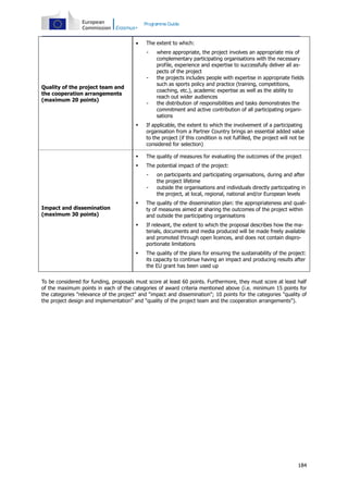 Programme Guide



The extent to which:
-

Quality of the project team and
the cooperation arrangements
(maximum 20 points)

-

where appropriate, the project involves an appropriate mix of
complementary participating organisations with the necessary
profile, experience and expertise to successfully deliver all aspects of the project
the projects includes people with expertise in appropriate fields
such as sports policy and practice (training, competitions,
coaching, etc.), academic expertise as well as the ability to
reach out wider audiences
the distribution of responsibilities and tasks demonstrates the
commitment and active contribution of all participating organisations



If applicable, the extent to which the involvement of a participating
organisation from a Partner Country brings an essential added value
to the project (if this condition is not fulfilled, the project will not be
considered for selection)



The quality of measures for evaluating the outcomes of the project



The potential impact of the project:
-

on participants and participating organisations, during and after
the project lifetime
outside the organisations and individuals directly participating in
the project, at local, regional, national and/or European levels



The quality of the dissemination plan: the appropriateness and quality of measures aimed at sharing the outcomes of the project within
and outside the participating organisations



If relevant, the extent to which the proposal describes how the materials, documents and media produced will be made freely available
and promoted through open licences, and does not contain disproportionate limitations



Impact and dissemination
(maximum 30 points)

The quality of the plans for ensuring the sustainability of the project:
its capacity to continue having an impact and producing results after
the EU grant has been used up

To be considered for funding, proposals must score at least 60 points. Furthermore, they must score at least half
of the maximum points in each of the categories of award criteria mentioned above (i.e. minimum 15 points for
the categories "relevance of the project" and "impact and dissemination"; 10 points for the categories "quality of
the project design and implementation" and "quality of the project team and the cooperation arrangements").

184

 