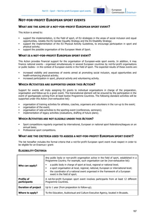 Part B – Sport – Not-for-profit European sport events

NOT-FOR-PROFIT EUROPEAN SPORT EVENTS
WHAT ARE THE AIMS OF A NOT-FOR-PROFIT EUROPEAN SPORT EVENT?
This Action is aimed to:




support the implementation, in the field of sport, of EU strategies in the areas of social inclusion and equal
opportunities, notably the EU Gender Equality Strategy and the EU Disability Strategy;
support the implementation of the EU Physical Activity Guidelines, to encourage participation in sport and
physical activity;
support the possible organisation of the European Week of Sport.

WHAT IS A NOT-FOR-PROFIT EUROPEAN SPORT EVENT?
This Action provides financial support for the organisation of European-wide sport events. In addition, it may
finance national events - organised simultaneously in several European countries by not-for-profit organisations
or public bodies - in the context of European events in the field of sport. The expected results of these events are:



increased visibility and awareness of events aimed at promoting social inclusion, equal opportunities and
health-enhancing physical activity;
increased participation in sport, physical activity and volunteering activity.

WHICH ACTIVITIES ARE SUPPORTED UNDER THIS ACTION?
Support for events will imply assigning EU grants to individual organisations in charge of the preparation,
organisation and follow-up to a given event. The transnational element will be ensured by the participation in the
event of sportspeople coming from at least twelve Programme Countries. The following standard activities will be
supported under this Action (non-exhaustive list):





organisation of training activities for athletes, coaches, organisers and volunteers in the run-up to the event;
organisation of the event;
organisation of side-activities to the sporting event (conferences, seminars);
implementation of legacy activities (evaluations, drafting of future plans).

WHICH ACTIVITIES ARE NOT ELIGIBLE UNDER THIS ACTION?



Sport competitions regularly organised by international, European or national sport federations/leagues on an
annual basis;
Professional sport competitions.

WHAT ARE THE CRITERIA USED TO ASSESS A NOT-FOR-PROFIT EUROPEAN SPORT EVENT?
The list hereafter includes the formal criteria that a not-for-profit European sport event must respect in order to
be eligible for an Erasmus+ grant:

ELIGIBILITY CRITERIA
Any public body or non-profit organisation active in the field of sport, established in a
Programme Country. For example, such organisation can be (non-exhaustive list):
a public body in charge of sport at local, regional or national level;
a sport organisation at local, regional, national, European or international level;
the coordinator of a national event organised in the framework of a European
event in the field of sport.

Who can apply?





Profile of
participants

A not-for-profit European sport event involves participants from at least 12 different
Programme Countries.

Duration of project

Up to 1 year (from preparation to follow-up).

Where to apply?

To the Education, Audiovisual and Culture Executive Agency, located in Brussels.

187

 
