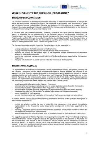 Part A – Who implements the Programme?

WHO IMPLEMENTS THE ERASMUS+ PROGRAMME?
THE EUROPEAN COMMISSION
The European Commission is ultimately responsible for the running of the Erasmus+ Programme. It manages the
budget and sets priorities, targets and criteria for the Programme on an on-going basis. Furthermore, it guides
and monitors the general implementation, follow-up and evaluation of the Programme at European level. The
European Commission also bears the overall responsibility for the supervision and coordination of the structures
in charge of implementing the Programme at national level.
At European level, the European Commission's Education, Audiovisual and Culture Executive Agency (Executive
Agency) is responsible for the implementation of the centralised Actions of the Erasmus+ Programme. The
Executive Agency is in charge of the complete life-cycle management of these projects, from the promotion of the
Programme, the analysis of the grant requests, the monitoring of projects on the spot, up to the dissemination of
the project and Programme results. It is also responsible for launching specific calls for proposals relating to some
Actions of the Programme which are not covered through this Guide.
The European Commission, notably through the Executive Agency, is also responsible for:






carrying out studies in the fields supported by the Programme;
carrying out research and evidence-based activities through the Eurydice network;
improving the visibility and the systemic impact of the Programme through dissemination and exploitation
activities of the Programme’s results;
ensuring the contractual management and financing of bodies and networks supported by the Erasmus+
Programme;
managing calls for tenders to provide services within the framework of the Programme.

THE NATIONAL AGENCIES
The implementation of the Erasmus+ Programme is mainly implemented as Indirect Management, meaning that
the European Commission entrusts budget implementation tasks to National Agencies; the rationale of this
approach is to bring Erasmus+ as close as possible to its beneficiaries and to adapt to the diversity of national
education, training and youth systems. For this purpose, each Programme Country has appointed one or more
National Agencies (for the contact details, please consult Annex IV of this Guide). These National Agencies
promote and implement the Programme at national level and act as the link between the European Commission
and participating organisations at local, regional and national level. It is their task to:








provide appropriate information on the Erasmus+ Programme;
administer a fair and transparent selection process for project applications to be funded in their country;
monitor and evaluate the implementation of the Programme in their country;
provide support to project applicants and participating organisations throughout the project life-cycle;
collaborate effectively with the network of all National Agencies and the European Commission;
ensure the visibility of the Programme;
promote the dissemination and exploitation of the results of the Programme at local and national level.

In addition, National Agencies play an important role as intermediate structures for the qualitative development of
the Erasmus+ Programme by:





carrying out activities - outside the tasks of project life-cycle management - that support the qualitative
implementation of the Programme and/or trigger policy developments in the fields supported by the
Programme;
providing a supportive approach to newcomers and less advantaged target groups in order to remove the
obstacles to full participation in the Programme;
seeking cooperation with external bodies in order to increase the impact of the Programme in their country.

The supportive approach of National Agencies aims at guiding the users of the Programme through all phases,
from the first contact with the Programme through the application process to the realisation of the project and
the final evaluation. This principle is not in contradiction with the fairness and the transparency of selection
procedures. Rather, it is based on the idea that in order to guarantee equal opportunities for everybody, it is
necessary to give more assistance to some Programme target groups through advising, counselling, monitoring,
and coaching systems tailored to their needs.

19

 