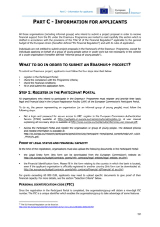 Part C – Information for applicants

PART C - INFORMATION FOR APPLICANTS
All those organisations (including informal groups) who intend to submit a project proposal in order to receive
financial support from the EU under the Erasmus+ Programme are invited to read carefully this section which is
drafted in accordance with the provisions of the Title VI of the Financial Regulation26 applicable to the general
budget of the European Union (hereafter defined "EU Financial Regulation") and with its rules of application.
Individuals are not entitled to submit project proposals in the framework of the Erasmus+ Programme, except for
individuals applying on behalf of a group of young people active in youth work but not necessarily in the context
of a youth organisation (hereafter defined "informal group of young people").

WHAT TO DO IN ORDER TO SUBMIT AN ERASMUS+ PROJECT?
To submit an Erasmus+ project, applicants must follow the four steps described below:





register in the Participant Portal;
check the compliance with the Programme criteria;
check the financial conditions;
fill in and submit the application form.

STEP 1: REGISTER IN THE PARTICIPANT PORTAL
All organisations who intend to participate in the Erasmus+ Programme must register and provide their basic
legal and financial data in the Unique Registration Facility (URF) of the European Commission's Participant Portal.
To do so, the person representing an organisation (or an informal group of young people) must follow the
following steps:


Get a login and password for secure access to URF: register in the European Commission Authentication
Service (ECAS) available at https://webgate.ec.europa.eu/cas/eim/external/register.cgi. A user manual
explaining all necessary steps is available at http://eeas.europa.eu/media/subscribe/ecas-user-manual.pdf;



Access the Participant Portal and register the organisation or group of young people. The detailed process
and needed information is available at
http://ec.europa.eu/research/participants/portal/ShowDoc/Participant+Portal/portal_content/help/URF_USER
_MANUAL.pdf.

PROOF OF LEGAL STATUS AND FINANCIAL CAPACITY
At the time of the registration, organisations must also upload the following documents in the Participant Portal:


the Legal Entity form (this form can be downloaded from the European Commission’s website at:
http://ec.europa.eu/budget/contracts_grants/info_contracts/legal_entities/legal_entities_en.cfm);



the Financial Identification form. Please fill in the form relating to the country in which the bank is located,
even if the applicant organisation is officially registered in another country (this form can be downloaded at:
http://ec.europa.eu/budget/contracts_grants/info_contracts/financial_id/financial_id_en.cfm).

For grants exceeding 60 000 EUR, applicants may need to upload specific documents to give proof of their
financial capacity. For more details, see the section "Selection Criteria" below.

PERSONAL IDENTIFICATION CODE (PIC)
Once the registration in the Participant Portal is completed, the organisation/group will obtain a nine-digit PIC
number. The PIC is a unique identifier which enables the organisation/group to take advantage of some features

26

The EU Financial Regulation can be found at:
http://eur-lex.europa.eu/LexUriServ/LexUriServ.do?uri=OJ:L:2012:298:0001:0096:EN:PDF

191

 