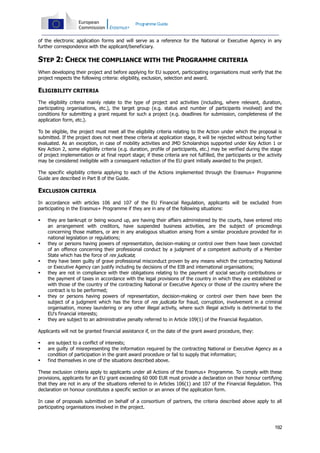 Programme Guide

of the electronic application forms and will serve as a reference for the National or Executive Agency in any
further correspondence with the applicant/beneficiary.

STEP 2: CHECK THE COMPLIANCE WITH THE PROGRAMME CRITERIA
When developing their project and before applying for EU support, participating organisations must verify that the
project respects the following criteria: eligibility, exclusion, selection and award.

ELIGIBILITY CRITERIA
The eligibility criteria mainly relate to the type of project and activities (including, where relevant, duration,
participating organisations, etc.), the target group (e.g. status and number of participants involved) and the
conditions for submitting a grant request for such a project (e.g. deadlines for submission, completeness of the
application form, etc.).
To be eligible, the project must meet all the eligibility criteria relating to the Action under which the proposal is
submitted. If the project does not meet these criteria at application stage, it will be rejected without being further
evaluated. As an exception, in case of mobility activities and JMD Scholarships supported under Key Action 1 or
Key Action 2, some eligibility criteria (e.g. duration, profile of participants, etc.) may be verified during the stage
of project implementation or at final report stage; if these criteria are not fulfilled, the participants or the activity
may be considered ineligible with a consequent reduction of the EU grant initially awarded to the project.
The specific eligibility criteria applying to each of the Actions implemented through the Erasmus+ Programme
Guide are described in Part B of the Guide.

EXCLUSION CRITERIA
In accordance with articles 106 and 107 of the EU Financial Regulation, applicants will be excluded from
participating in the Erasmus+ Programme if they are in any of the following situations:











they are bankrupt or being wound up, are having their affairs administered by the courts, have entered into
an arrangement with creditors, have suspended business activities, are the subject of proceedings
concerning those matters, or are in any analogous situation arising from a similar procedure provided for in
national legislation or regulations;
they or persons having powers of representation, decision-making or control over them have been convicted
of an offence concerning their professional conduct by a judgment of a competent authority of a Member
State which has the force of res judicata;
they have been guilty of grave professional misconduct proven by any means which the contracting National
or Executive Agency can justify including by decisions of the EIB and international organisations;
they are not in compliance with their obligations relating to the payment of social security contributions or
the payment of taxes in accordance with the legal provisions of the country in which they are established or
with those of the country of the contracting National or Executive Agency or those of the country where the
contract is to be performed;
they or persons having powers of representation, decision-making or control over them have been the
subject of a judgment which has the force of res judicata for fraud, corruption, involvement in a criminal
organisation, money laundering or any other illegal activity, where such illegal activity is detrimental to the
EU's financial interests;
they are subject to an administrative penalty referred to in Article 109(1) of the Financial Regulation.

Applicants will not be granted financial assistance if, on the date of the grant award procedure, they:




are subject to a conflict of interests;
are guilty of misrepresenting the information required by the contracting National or Executive Agency as a
condition of participation in the grant award procedure or fail to supply that information;
find themselves in one of the situations described above.

These exclusion criteria apply to applicants under all Actions of the Erasmus+ Programme. To comply with these
provisions, applicants for an EU grant exceeding 60 000 EUR must provide a declaration on their honour certifying
that they are not in any of the situations referred to in Articles 106(1) and 107 of the Financial Regulation. This
declaration on honour constitutes a specific section or an annex of the application form.
In case of proposals submitted on behalf of a consortium of partners, the criteria described above apply to all
participating organisations involved in the project.

192

 