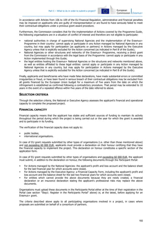 Part C – What to do in order to submit a project?

In accordance with Articles from 106 to 109 of the EU Financial Regulation, administrative and financial penalties
may be imposed on applicants who are guilty of misrepresentation or are found to have seriously failed to meet
their contractual obligations under a previous grant award procedure.
Furthermore, the Commission considers that for the implementation of Actions covered by the Programme Guide,
the following organisations are in a situation of conflict of interest and therefore are not eligible to participate:






national authorities in charge of supervising National Agencies and the implementation of the Erasmus+
Programme in their country: cannot apply or participate in any Action managed by National Agencies in any
country, but may apply for participation (as applicants or partners) in Actions managed by the Executive
Agency unless that is explicitly excluded for the Action concerned (as indicated in Part B of the Guide);
National Agencies or other structures and networks of the Erasmus+ Programme, receiving a direct grant
from the Commission in accordance with the legal basis of the Programme: cannot apply or participate in any
Action implemented through this Guide;
the legal entities hosting the Erasmus+ National Agencies or the structures and networks mentioned above,
as well as entities affiliated to these legal entities: cannot apply or participate in any Action managed by
National Agencies in any country, but may apply for participation in Actions managed by the Executive
Agency unless that is explicitly excluded for the Action concerned (as indicated in Part B of the Guide).

Finally, applicants and beneficiaries who have made false declarations, have made substantial errors or committed
irregularities or fraud, or have been found in serious breach of their contractual obligations may be excluded from
all grants financed by the European Union budget for a maximum of five years from the date on which the
infringement is established as confirmed following a contradictory procedure. That period may be extended to 10
years in the event of a repeated offence within five years of the date referred to above.

SELECTION CRITERIA
Through the selection criteria, the National or Executive Agency assesses the applicant's financial and operational
capacity to complete the proposed project.

FINANCIAL CAPACITY
Financial capacity means that the applicant has stable and sufficient sources of funding to maintain its activity
throughout the period during which the project is being carried out or the year for which the grant is awarded
and to participate in its funding.
The verification of the financial capacity does not apply to:



public bodies;
international organisations.

In case of EU grant requests submitted by other types of organisations (i.e. other than those mentioned above)
and not exceeding 60 000 EUR, applicants must provide a declaration on their honour certifying that they have
the financial capacity to implement the project. This declaration on honour constitutes a specific section of the
application form.
In case of EU grant requests submitted by other types of organisations and exceeding 60 000 EUR, the applicant
must submit, in addition to the declaration on honour, the following documents through the Participant Portal:




For Actions managed by the National Agencies: the applicant’s profit and loss account and the balance sheet
for the last financial year for which accounts were closed.
For Actions managed by the Executive Agency: a Financial Capacity Form, including the applicant’s profit and
loss account and the balance sheet for the last two financial years for which accounts were closed.
For entities which cannot provide the above documents because they are newly created, a financial
declaration or an insurance declaration stating the applicant's professional risks may replace the above
documents.

Organisations must upload these documents in the Participants Portal either at the time of their registration in the
Portal (see section "Step1: Register in the Participants Portal" above) or, at the latest, before applying for an
Erasmus+ grant.
The criteria described above apply to all participating organisations involved in a project, in cases where
proposals are submitted on behalf of a consortium of partners.

193

 